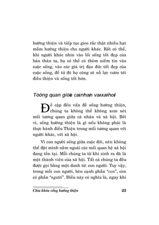 23Chìa khoùa soáng höôùng thieän
höôùng thieän vaø tieáp tuïc gieo raéc thaät nhieàu haït
maàm höôùng thieän cho ngöôøi khaùc. Raát coù theå,
khi ngöôøi khaùc nhìn vaøo loái soáng toát ñeïp cuûa
baûn thaân ta, hoï coù theå coù theâm nieàm tin vaøo
cuoäc soáng, vaøo caùc giaù trò ñaïo ñöùc toát ñeïp cuûa
cuoäc soáng, ñeå töø ñoù hoï cuõng seõ noã löïc vöôn tôùi
ñieàu thieän vaø soáng toát hôn.
Töông quan giöõa caù nhaân vaø xaõ hoäi
Ñeà caäp ñeán vaán ñeà soáng höôùng thieän,
chuùng ta khoâng theå khoâng xem xeùt
moái töông quan giöõa caù nhaân vaø xaõ hoäi. Bôûi
vì, soáng höôùng thieän laø gì neáu khoâng phaûi laø
thöïc haønh ñieàu Thieän trong moái töông quan vôùi
ngöôøi khaùc, vôùi xaõ hoäi.
Vì con ngöôøi soáng giöõa cuoäc ñôøi, neân khoâng
theå ñaët mình naèm ngoaøi caùc moái quan heä xaõ hoäi
ñang toàn taïi. Moãi chuùng ta töø khi sinh ra ñaõ laø
moät thaønh vieân cuûa xaõ hoäi. Taát caû chuùng ta ñeàu
ñöôïc goïi baèng moät danh töø: con ngöôøi. Tuy vaäy,
trong moãi con ngöôøi, beân caïnh phaàn “con”, coøn
coù phaàn “ngöôøi”. Ñieàu naøy coù nghóa laø, ngay khi
 