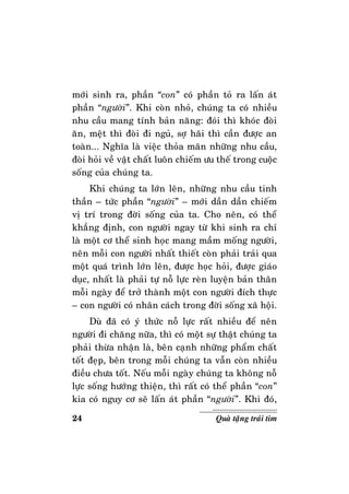 24 Quaø taëng traùi tim
môùi sinh ra, phaàn “con” coù phaàn toû ra laán aùt
phaàn “ngöôøi”. Khi coøn nhoû, chuùng ta coù nhieàu
nhu caàu mang tính baûn naêng: ñoùi thì khoùc ñoøi
aên, meät thì ñoøi ñi nguû, sôï haõi thì caàn ñöôïc an
toaøn... Nghóa laø vieäc thoûa maõn nhöõng nhu caàu,
ñoøi hoûi veà vaät chaát luoân chieám öu theá trong cuoäc
soáng cuûa chuùng ta.
Khi chuùng ta lôùn leân, nhöõng nhu caàu tinh
thaàn – töùc phaàn “ngöôøi” – môùi daàn daàn chieám
vò trí trong ñôøi soáng cuûa ta. Cho neân, coù theå
khaúng ñònh, con ngöôøi ngay töø khi sinh ra chæ
laø moät cô theå sinh hoïc mang maàm moáng ngöôøi,
neân moãi con ngöôøi nhaát thieát coøn phaûi traûi qua
moät quaù trình lôùn leân, ñöôïc hoïc hoûi, ñöôïc giaùo
duïc, nhaát laø phaûi töï noã löïc reøn luyeän baûn thaân
moãi ngaøy ñeå trôû thaønh moät con ngöôøi ñích thöïc
– con ngöôøi coù nhaân caùch trong ñôøi soáng xaõ hoäi.
Duø ñaõ coù yù thöùc noã löïc raát nhieàu ñeå neân
ngöôøi ñi chaêng nöõa, thì coù moät söï thaät chuùng ta
phaûi thöøa nhaän laø, beân caïnh nhöõng phaåm chaát
toát ñeïp, beân trong moãi chuùng ta vaãn coøn nhieàu
ñieàu chöa toát. Neáu moãi ngaøy chuùng ta khoâng noã
löïc soáng höôùng thieän, thì raát coù theå phaàn “con”
kia coù nguy cô seõ laán aùt phaàn “ngöôøi”. Khi ñoù,
 