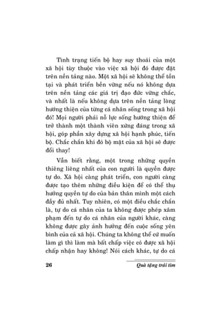 26 Quaø taëng traùi tim
Tình traïng tieán boä hay suy thoaùi cuûa moät
xaõ hoäi tuøy thuoäc vaøo vieäc xaõ hoäi ñoù ñöôïc ñaët
treân neàn taûng naøo. Moät xaõ hoäi seõ khoâng theå toàn
taïi vaø phaùt trieån beàn vöõng neáu noù khoâng döïa
treân neàn taûng caùc giaù trò ñaïo ñöùc vöõng chaéc,
vaø nhaát laø neáu khoâng döïa treân neàn taûng loøng
höôùng thieän cuûa töøng caù nhaân soáng trong xaõ hoäi
ñoù! Moïi ngöôøi phaûi noã löïc soáng höôùng thieän ñeå
trôû thaønh moät thaønh vieân xöùng ñaùng trong xaõ
hoäi, goùp phaàn xaây döïng xaõ hoäi haïnh phuùc, tieán
boä. Chaéc chaén khi ñoù boä maët cuûa xaõ hoäi seõ ñöôïc
ñoåi thay!
Vaãn bieát raèng, moät trong nhöõng quyeàn
thieâng lieâng nhaát cuûa con ngöôøi laø quyeàn ñöôïc
töï do. Xaõ hoäi caøng phaùt trieån, con ngöôøi caøng
ñöôïc taïo theâm nhöõng ñieàu kieän ñeå coù theå thuï
höôûng quyeàn töï do cuûa baûn thaân mình moät caùch
ñaày ñuû nhaát. Tuy nhieân, coù moät ñieàu chaéc chaén
laø, töï do caù nhaân cuûa ta khoâng ñöôïc pheùp xaâm
phaïm ñeán töï do caù nhaân cuûa ngöôøi khaùc, caøng
khoâng ñöôïc gaây aûnh höôûng ñeán cuoäc soáng yeân
bình cuûa caû xaõ hoäi. Chuùng ta khoâng theå cöù muoán
laøm gì thì laøm maø baát chaáp vieäc coù ñöôïc xaõ hoäi
chaáp nhaän hay khoâng! Noùi caùch khaùc, töï do caù
 