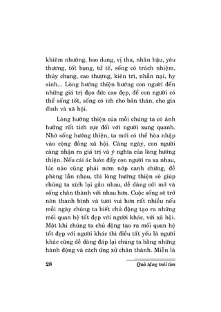 28 Quaø taëng traùi tim
khieâm nhöôøng, bao dung, vò tha, nhaân haäu, yeâu
thöông, toát buïng, töû teá, soáng coù traùch nhieäm,
thuûy chung, cao thöôïng, kieân trì, nhaãn naïi, hy
sinh... Loøng höôùng thieän höôùng con ngöôøi ñeán
nhöõng giaù trò ñaïo ñöùc cao ñeïp, ñeå con ngöôøi coù
theå soáng toát, soáng coù ích cho baûn thaân, cho gia
ñình vaø xaõ hoäi.
Loøng höôùng thieän cuûa moãi chuùng ta coù aûnh
höôûng raát tích cöïc ñoái vôùi ngöôøi xung quanh.
Nhôø soáng höôùng thieän, ta môùi coù theå hoøa nhaäp
vaøo coäng ñoàng xaõ hoäi. Caøng ngaøy, con ngöôøi
caøng nhaän ra giaù trò vaø yù nghóa cuûa loøng höôùng
thieän. Neáu caùi aùc luoân ñaåy con ngöôøi ra xa nhau,
luùc naøo cuõng phaûi nôm nôùp canh chöøng, ñeà
phoøng laãn nhau, thì loøng höôùng thieän seõ giuùp
chuùng ta xích laïi gaàn nhau, deã daøng côûi môû vaø
soáng chaân thaønh vôùi nhau hôn. Cuoäc soáng seõ trôû
neân thanh bình vaø töôi vui hôn raát nhieàu neáu
moãi ngaøy chuùng ta bieát chuû ñoäng taïo ra nhöõng
moái quan heä toát ñeïp vôùi ngöôøi khaùc, vôùi xaõ hoäi.
Moät khi chuùng ta chuû ñoäng taïo ra moái quan heä
toát ñeïp vôùi ngöôøi khaùc thì ñieàu taát yeáu laø ngöôøi
khaùc cuõng deã daøng ñaùp laïi chuùng ta baèng nhöõng
haønh ñoäng vaø caùch öùng xöû chaân thaønh. Mieãn laø
 