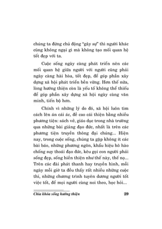 29Chìa khoùa soáng höôùng thieän
chuùng ta ñöøng chuû ñoäng “gaây söï” thì ngöôøi khaùc
cuõng khoâng ngaïi gì maø khoâng taïo moái quan heä
toát ñeïp vôùi ta.
Cuoäc soáng ngaøy caøng phaùt trieån neân caùc
moái quan heä giöõa ngöôøi vôùi ngöôøi cuõng phaûi
ngaøy caøng haøi hoøa, toát ñeïp, ñeå goùp phaàn xaây
döïng xaõ hoäi phaùt trieån beàn vöõng. Hôn theá nöõa,
loøng höôùng thieän coøn laø yeáu toá khoâng theå thieáu
ñeå goùp phaàn xaây döïng xaõ hoäi ngaøy caøng vaên
minh, tieán boä hôn.
Chính vì nhöõng lyù do ñoù, xaõ hoäi luoân tìm
caùch leân aùn caùi aùc, ñeà cao caùi thieän baèng nhieàu
phöông tieän: saùch vôû, giaùo duïc trong nhaø tröôøng
qua nhöõng baøi giaûng ñaïo ñöùc, nhaát laø treân caùc
phöông tieän truyeàn thoâng ñaïi chuùng... Hieän
nay, trong cuoäc soáng, chuùng ta gaëp khoâng ít caùc
baøi baùo, nhöõng phöông ngoân, khaåu hieäu hoâ haøo
choáng suy thoaùi ñaïo ñöùc, keâu goïi con ngöôøi phaûi
soáng ñeïp, soáng hieàn thieän nhö theá naøy, theá noï...
Treân caùc ñaøi phaùt thanh hay truyeàn hình, moãi
ngaøy moãi giôø ta ñeàu thaáy raát nhieàu nhöõng cuoäc
thi, nhöõng chöông trình tuyeân döông ngöôøi toát
vieäc toát, ñeå moïi ngöôøi cuøng noi theo, hoïc hoûi...
 