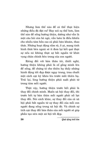30 Quaø taëng traùi tim
Nhöng laøm theá naøo ñeå coù theå thöïc hieän
nhöõng ñieàu ñaõ ñaët ra? Hay noùi cuï theå hôn, laøm
theá naøo ñeå soáng höôùng thieän, döôøng nhö vaãn laø
moät caâu hoûi coøn boû ngoû, vaãn luoân laø ñieàu khieán
cho nhieàu taâm hoàn cao caû phaûi baên khoaên, thao
thöùc. Nhöõng hoaït ñoäng raàm roä, oà aït, mang tính
hình thöùc beân ngoaøi seõ ít ñem laïi keát quaû thöïc
söï neáu noù khoâng thöïc söï baét nguoàn töø khaùt
voïng chaân chính beân trong cuûa con ngöôøi.
Rieâng ñoái vôùi baûn thaân toâi, thieát nghó,
höôùng thieän khoâng phaûi laø coá goàng mình leân
ñeå soáng, ñeå chöùng toû cho thieân haï thaáy nhöõng
haønh ñoäng toát ñeïp ñöôïc nguïy trang, trau chuoát
moät caùch cöïc kyø kheùo leùo tröôùc maét thieân haï.
Traùi laïi, loøng höôùng thieän phaûi xuaát phaùt töø
trong taâm moãi ngöôøi.
Thaät vaäy, höôùng thieän tröôùc heát phaûi laø
thay ñoåi chính mình. Muoán xaõ hoäi thay ñoåi, thì
tröôùc heát töï baûn thaân moãi ngöôøi phaûi noã löïc
thay ñoåi. Noùi caùch khaùc, söï thay ñoåi cuûa caû xaõ
hoäi phaûi baét nguoàn töø söï thay ñoåi cuûa moãi con
ngöôøi ñang soáng trong xaõ hoäi ñoù. Vaø chính söï
tích cöïc thay ñoåi baûn thaân cuûa moãi ngöôøi seõ goùp
phaàn taïo neân moät xaõ hoäi toát ñeïp.
 