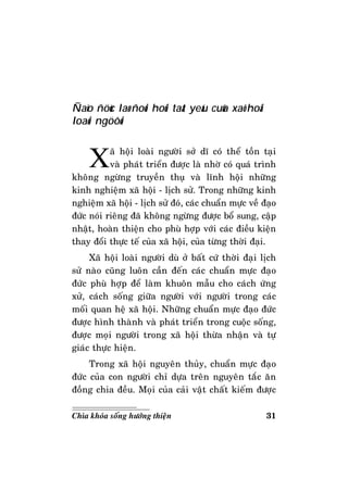 31Chìa khoùa soáng höôùng thieän
Ñaïo ñöùc laø ñoøi hoûi taát yeáu cuûa xaõ hoäi
loaøi ngöôøi
Xaõ hoäi loaøi ngöôøi sôû dó coù theå toàn taïi
vaø phaùt trieån ñöôïc laø nhôø coù quaù trình
khoâng ngöøng truyeàn thuï vaø lónh hoäi nhöõng
kinh nghieäm xaõ hoäi - lòch söû. Trong nhöõng kinh
nghieäm xaõ hoäi - lòch söû ñoù, caùc chuaån möïc veà ñaïo
ñöùc noùi rieâng ñaõ khoâng ngöøng ñöôïc boå sung, caäp
nhaät, hoaøn thieän cho phuø hôïp vôùi caùc ñieàu kieän
thay ñoåi thöïc teá cuûa xaõ hoäi, cuûa töøng thôøi ñaïi.
Xaõ hoäi loaøi ngöôøi duø ôû baát cöù thôøi ñaïi lòch
söû naøo cuõng luoân caàn ñeán caùc chuaån möïc ñaïo
ñöùc phuø hôïp ñeå laøm khuoân maãu cho caùch öùng
xöû, caùch soáng giöõa ngöôøi vôùi ngöôøi trong caùc
moái quan heä xaõ hoäi. Nhöõng chuaån möïc ñaïo ñöùc
ñöôïc hình thaønh vaø phaùt trieån trong cuoäc soáng,
ñöôïc moïi ngöôøi trong xaõ hoäi thöøa nhaän vaø töï
giaùc thöïc hieän.
Trong xaõ hoäi nguyeân thuûy, chuaån möïc ñaïo
ñöùc cuûa con ngöôøi chæ döïa treân nguyeân taéc aên
ñoàng chia ñeàu. Moïi cuûa caûi vaät chaát kieám ñöôïc
 