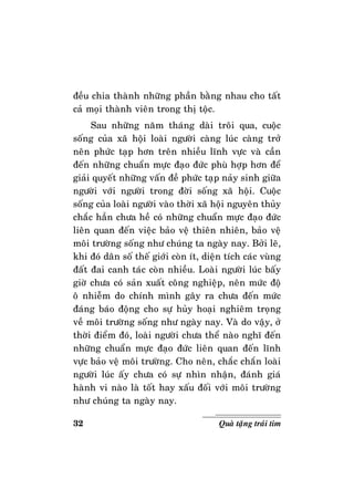 32 Quaø taëng traùi tim
ñeàu chia thaønh nhöõng phaàn baèng nhau cho taát
caû moïi thaønh vieân trong thò toäc.
Sau nhöõng naêm thaùng daøi troâi qua, cuoäc
soáng cuûa xaõ hoäi loaøi ngöôøi caøng luùc caøng trôû
neân phöùc taïp hôn treân nhieàu lónh vöïc vaø caàn
ñeán nhöõng chuaån möïc ñaïo ñöùc phuø hôïp hôn ñeå
giaûi quyeát nhöõng vaán ñeà phöùc taïp naûy sinh giöõa
ngöôøi vôùi ngöôøi trong ñôøi soáng xaõ hoäi. Cuoäc
soáng cuûa loaøi ngöôøi vaøo thôøi xaõ hoäi nguyeân thuûy
chaéc haún chöa heà coù nhöõng chuaån möïc ñaïo ñöùc
lieân quan ñeán vieäc baûo veä thieân nhieân, baûo veä
moâi tröôøng soáng nhö chuùng ta ngaøy nay. Bôûi leõ,
khi ñoù daân soá theá giôùi coøn ít, dieän tích caùc vuøng
ñaát ñai canh taùc coøn nhieàu. Loaøi ngöôøi luùc baáy
giôø chöa coù saûn xuaát coâng nghieäp, neân möùc ñoä
oâ nhieãm do chính mình gaây ra chöa ñeán möùc
ñaùng baùo ñoäng cho söï huûy hoaïi nghieâm troïng
veà moâi tröôøng soáng nhö ngaøy nay. Vaø do vaäy, ôû
thôøi ñieåm ñoù, loaøi ngöôøi chöa theå naøo nghó ñeán
nhöõng chuaån möïc ñaïo ñöùc lieân quan ñeán lónh
vöïc baûo veä moâi tröôøng. Cho neân, chaéc chaén loaøi
ngöôøi luùc aáy chöa coù söï nhìn nhaän, ñaùnh giaù
haønh vi naøo laø toát hay xaáu ñoái vôùi moâi tröôøng
nhö chuùng ta ngaøy nay.
 