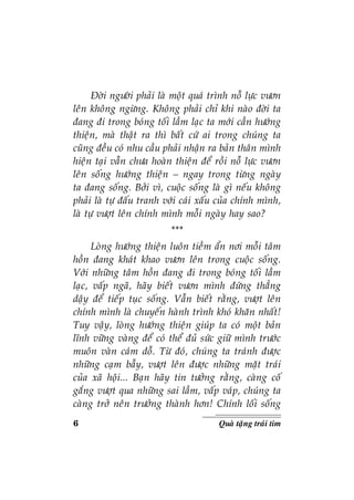 6 Quaø taëng traùi tim
Ñôøi ngöôøi phaûi laø moät quaù trình noã löïc vöôn
leân khoâng ngöøng. Khoâng phaûi chæ khi naøo ñôøi ta
ñang ñi trong boùng toái laàm laïc ta môùi caàn höôùng
thieän, maø thaät ra thì baát cöù ai trong chuùng ta
cuõng ñeàu coù nhu caàu phaûi nhaän ra baûn thaân mình
hieän taïi vaãn chöa hoaøn thieän ñeå roài noã löïc vöôn
leân soáng höôùng thieän – ngay trong töøng ngaøy
ta ñang soáng. Bôûi vì, cuoäc soáng laø gì neáu khoâng
phaûi laø töï ñaáu tranh vôùi caùi xaáu cuûa chính mình,
laø töï vöôït leân chính mình moãi ngaøy hay sao?
***
Loøng höôùng thieän luoân tieàm aån nôi moãi taâm
hoàn ñang khaùt khao vöôn leân trong cuoäc soáng.
Vôùi nhöõng taâm hoàn ñang ñi trong boùng toái laàm
laïc, vaáp ngaõ, haõy bieát vöôn mình ñöùng thaúng
daäy ñeå tieáp tuïc soáng. Vaãn bieát raèng, vöôït leân
chính mình laø chuyeán haønh trình khoù khaên nhaát!
Tuy vaäy, loøng höôùng thieän giuùp ta coù moät baûn
lónh vöõng vaøng ñeå coù theå ñuû söùc giöõ mình tröôùc
muoân vaøn caùm doã. Töø ñoù, chuùng ta traùnh ñöôïc
nhöõng caïm baãy, vöôït leân ñöôïc nhöõng maët traùi
cuûa xaõ hoäi... Baïn haõy tin töôûng raèng, caøng coá
gaéng vöôït qua nhöõng sai laàm, vaáp vaùp, chuùng ta
caøng trôû neân tröôûng thaønh hôn! Chính loái soáng
 