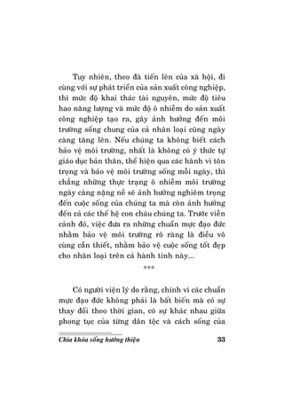 33Chìa khoùa soáng höôùng thieän
Tuy nhieân, theo ñaø tieán leân cuûa xaõ hoäi, ñi
cuøng vôùi söï phaùt trieån cuûa saûn xuaát coâng nghieäp,
thì möùc ñoä khai thaùc taøi nguyeân, möùc ñoä tieâu
hao naêng löôïng vaø möùc ñoä oâ nhieãm do saûn xuaát
coâng nghieäp taïo ra, gaây aûnh höôûng ñeán moâi
tröôøng soáng chung cuûa caû nhaân loaïi cuõng ngaøy
caøng taêng leân. Neáu chuùng ta khoâng bieát caùch
baûo veä moâi tröôøng, nhaát laø khoâng coù yù thöùc töï
giaùo duïc baûn thaân, theå hieän qua caùc haønh vi toân
troïng vaø baûo veä moâi tröôøng soáng moãi ngaøy, thì
chaúng nhöõng thöïc traïng oâ nhieãm moâi tröôøng
ngaøy caøng naëng neà seõ aûnh höôûng nghieâm troïng
ñeán cuoäc soáng cuûa chuùng ta maø coøn aûnh höôûng
ñeán caû caùc theá heä con chaùu chuùng ta. Tröôùc vieãn
caûnh ñoù, vieäc ñöa ra nhöõng chuaån möïc ñaïo ñöùc
nhaèm baûo veä moâi tröôøng roõ raøng laø ñieàu voâ
cuøng caàn thieát, nhaèm baûo veä cuoäc soáng toát ñeïp
cho nhaân loaïi treân caû haønh tinh naøy...
***
Coù ngöôøi vieän lyù do raèng, chính vì caùc chuaån
möïc ñaïo ñöùc khoâng phaûi laø baát bieán maø coù söï
thay ñoåi theo thôøi gian, coù söï khaùc nhau giöõa
phong tuïc cuûa töøng daân toäc vaø caùch soáng cuûa
 