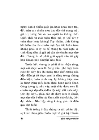 34 Quaø taëng traùi tim
ngöôøi daân ôû nhieàu quoác gia khaùc nhau treân traùi
ñaát, neân caùc chuaån möïc ñaïo ñöùc chæ mang moät
giaù trò töông ñoái vaø con ngöôøi ta khoâng nhaát
thieát phaûi töï giaùc tuaân theo maø coù theå tuøy yù
tuaân theo hoaëc khoâng! Tuy nhieân, tính khoâng
baát bieán cuûa caùc chuaån möïc ñaïo ñöùc hoaøn toaøn
khoâng phaûi laø lyù do ñeå chuùng ta hoaøi nghi veà
tính ñuùng ñaén vaø giaù trò cuûa caùc chuaån möïc ñaïo
ñöùc. Chuùng ta seõ phaûi giaûi quyeát vaán ñeà gaây
baên khoaên naøy nhö theá naøo ñaây?
Tröôùc heát, chuùng ta phaûi thöøa nhaän raèng,
moïi caùi ñöôïc xem laø ñuùng ñaén, phuø hôïp treân
cuoäc ñôøi naøy ñeàu chæ mang tính chaát töông ñoái.
Moät ñieàu gì ñoù ñöôïc xem laø ñuùng trong nhöõng
ñieàu kieän, hoaøn caûnh naøy, laïi khoâng ñöôïc xem
laø ñuùng trong ñieàu kieän khaùc, hoaøn caûnh khaùc.
Cuõng töông töï nhö vaäy, moät ñieàu ñöôïc xem laø
chuaån möïc ñaïo ñöùc ôû daân toäc naøy, ñaát nöôùc naøy,
thôøi ñaïi naøy... chöa haún ñaõ ñöôïc xem laø chuaån
möïc ñaïo ñöùc ôû daân toäc khaùc, ñaát nöôùc khaùc, thôøi
ñaïi khaùc... Nhö vaäy cuõng khoâng phaûi laø ñieàu
quaù khoù hieåu!
Thieát töôûng ôû ñaây chuùng ta caàn phaân bieät
söï khaùc nhau giöõa chuaån möïc vaø giaù trò. Chuaån
 