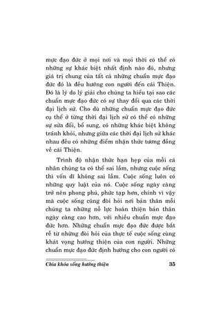 35Chìa khoùa soáng höôùng thieän
möïc ñaïo ñöùc ôû moïi nôi vaø moïi thôøi coù theå coù
nhöõng söï khaùc bieät nhaát ñònh naøo ñoù, nhöng
giaù trò chung cuûa taát caû nhöõng chuaån möïc ñaïo
ñöùc ñoù laø ñeàu höôùng con ngöôøi ñeán caùi Thieän.
Ñoù laø lyù do lyù giaûi cho chuùng ta hieåu taïi sao caùc
chuaån möïc ñaïo ñöùc coù söï thay ñoåi qua caùc thôøi
ñaïi lòch söû. Cho duø nhöõng chuaån möïc ñaïo ñöùc
cuï theå ôû töøng thôøi ñaïi lòch söû coù theå coù nhöõng
söï söûa ñoåi, boå sung, coù nhöõng khaùc bieät khoâng
traùnh khoûi, nhöng giöõa caùc thôøi ñaïi lòch söû khaùc
nhau ñeàu coù nhöõng ñieåm nhaän thöùc töông ñoàng
veà caùi Thieän.
Trình ñoä nhaän thöùc haïn heïp cuûa moãi caù
nhaân chuùng ta coù theå sai laàm, nhöng cuoäc soáng
thì voán dó khoâng sai laàm. Cuoäc soáng luoân coù
nhöõng quy luaät cuûa noù. Cuoäc soáng ngaøy caøng
trôû neân phong phuù, phöùc taïp hôn, chính vì vaäy
maø cuoäc soáng cuõng ñoøi hoûi nôi baûn thaân moãi
chuùng ta nhöõng noã löïc hoaøn thieän baûn thaân
ngaøy caøng cao hôn, vôùi nhieàu chuaån möïc ñaïo
ñöùc hôn. Nhöõng chuaån möïc ñaïo ñöùc ñöôïc baét
reã töø nhöõng ñoøi hoûi cuûa thöïc teá cuoäc soáng cuøng
khaùt voïng höôùng thieän cuûa con ngöôøi. Nhöõng
chuaån möïc ñaïo ñöùc ñònh höôùng cho con ngöôøi coù
 
