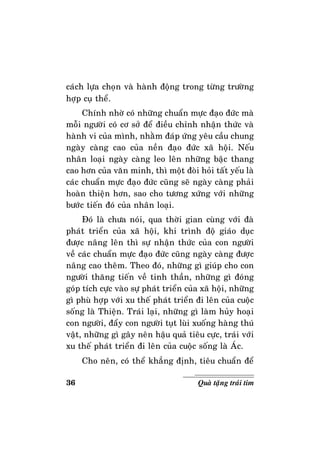 36 Quaø taëng traùi tim
caùch löïa choïn vaø haønh ñoäng trong töøng tröôøng
hôïp cuï theå.
Chính nhôø coù nhöõng chuaån möïc ñaïo ñöùc maø
moãi ngöôøi coù cô sôû ñeå ñieàu chænh nhaän thöùc vaø
haønh vi cuûa mình, nhaèm ñaùp öùng yeâu caàu chung
ngaøy caøng cao cuûa neàn ñaïo ñöùc xaõ hoäi. Neáu
nhaân loaïi ngaøy caøng leo leân nhöõng baäc thang
cao hôn cuûa vaên minh, thì moät ñoøi hoûi taát yeáu laø
caùc chuaån möïc ñaïo ñöùc cuõng seõ ngaøy caøng phaûi
hoaøn thieän hôn, sao cho töông xöùng vôùi nhöõng
böôùc tieán ñoù cuûa nhaân loaïi.
Ñoù laø chöa noùi, qua thôøi gian cuøng vôùi ñaø
phaùt trieån cuûa xaõ hoäi, khi trình ñoä giaùo duïc
ñöôïc naâng leân thì söï nhaän thöùc cuûa con ngöôøi
veà caùc chuaån möïc ñaïo ñöùc cuõng ngaøy caøng ñöôïc
naâng cao theâm. Theo ñoù, nhöõng gì giuùp cho con
ngöôøi thaêng tieán veà tinh thaàn, nhöõng gì ñoùng
goùp tích cöïc vaøo söï phaùt trieån cuûa xaõ hoäi, nhöõng
gì phuø hôïp vôùi xu theá phaùt trieån ñi leân cuûa cuoäc
soáng laø Thieän. Traùi laïi, nhöõng gì laøm huûy hoaïi
con ngöôøi, ñaåy con ngöôøi tuït luøi xuoáng haøng thuù
vaät, nhöõng gì gaây neân haäu quaû tieâu cöïc, traùi vôùi
xu theá phaùt trieån ñi leân cuûa cuoäc soáng laø AÙc.
Cho neân, coù theå khaúng ñònh, tieâu chuaån ñeå
 