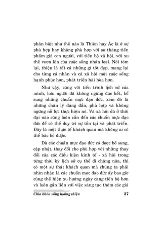 37Chìa khoùa soáng höôùng thieän
phaân bieät nhö theá naøo laø Thieän hay AÙc laø ôû söï
phuø hôïp hay khoâng phuø hôïp vôùi söï thaêng tieán
phaåm giaù con ngöôøi, vôùi tieán boä xaõ hoäi, vôùi xu
theá vöôn leân cuûa cuoäc soáng nhaân loaïi. Noùi toùm
laïi, thieän laø taát caû nhöõng gì toát ñeïp, mang laïi
cho töøng caù nhaân vaø caû xaõ hoäi moät cuoäc soáng
haïnh phuùc hôn, phaùt trieån haøi hoøa hôn.
Nhö vaäy, cuøng vôùi tieán trình lòch söû cuûa
mình, loaøi ngöôøi ñaõ khoâng ngöøng ñuùc keát, boå
sung nhöõng chuaån möïc ñaïo ñöùc, xem ñoù laø
nhöõng chaân lyù ñuùng ñaén, phuø hôïp vaø khoâng
ngöøng noã löïc thöïc hieän noù. Vaø xaõ hoäi duø ôû thôøi
ñaïi naøo cuõng luoân caàn ñeán caùc chuaån möïc ñaïo
ñöùc ñeå coù theå duy trì söï toàn taïi vaø phaùt trieån.
Ñaây laø moät thöïc teá khaùch quan maø khoâng ai coù
theå baùc boû ñöôïc.
Duø caùc chuaån möïc ñaïo ñöùc coù ñöôïc boå sung,
caäp nhaät, thay ñoåi cho phuø hôïp vôùi nhöõng thay
ñoåi cuûa caùc ñieàu kieän kinh teá - xaõ hoäi trong
töøng thôøi kyø lòch söû cuï theå ñi chaêng nöõa, thì
coù moät söï thaät khaùch quan maø chuùng ta phaûi
nhìn nhaän laø caùc chuaån möïc ñaïo ñöùc aáy bao giôø
cuõng theå hieän xu höôùng ngaøy caøng tieán boä hôn
vaø luoân gaén lieàn vôùi vieäc saùng taïo theâm caùc giaù
 