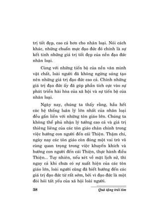 38 Quaø taëng traùi tim
trò toát ñeïp, cao caû hôn cho nhaân loaïi. Noùi caùch
khaùc, nhöõng chuaån möïc ñaïo ñöùc ñoù chính laø söï
keát tinh nhöõng giaù trò toát ñeïp cuûa neàn ñaïo ñöùc
nhaân loaïi.
Cuøng vôùi nhöõng tieán boä cuûa neàn vaên minh
vaät chaát, loaøi ngöôøi ñaõ khoâng ngöøng saùng taïo
neân nhöõng giaù trò ñaïo ñöùc cao caû. Chính nhöõng
giaù trò ñaïo ñöùc aáy ñaõ goùp phaàn tích cöïc vaøo söï
phaùt trieån haøi hoøa cuûa xaõ hoäi vaø söï tieán boä cuûa
nhaân loaïi.
Ngaøy nay, chuùng ta thaáy raèng, haàu heát
caùc heä thoáng luaân lyù lôùn nhaát cuûa nhaân loaïi
ñeàu gaén lieàn vôùi nhöõng toân giaùo lôùn. Chuùng ta
khoâng theå phuû nhaän lyù töôûng cao caû vaø giaù trò
thieâng lieâng cuûa caùc toân giaùo chaân chính trong
vieäc höôùng con ngöôøi ñeán caùi Thieän. Thaäm chí,
ngaøy nay caùc toân giaùo coøn ñoùng moät vai troø voâ
cuøng quan troïng trong vieäc khuyeán khích vaø
höôùng con ngöôøi ñeán caùi Thieän, thöïc haønh ñieàu
Thieän... Tuy nhieân, neáu xeùt veà maët lòch söû, thì
ngay caû khi chöa coù söï xuaát hieän cuûa caùc toân
giaùo lôùn, loaøi ngöôøi cuõng ñaõ bieát höôùng ñeán caùc
giaù trò ñaïo ñöùc töø raát sôùm, bôûi vì ñaïo ñöùc laø moät
ñoøi hoûi taát yeáu cuûa xaõ hoäi loaøi ngöôøi.
 