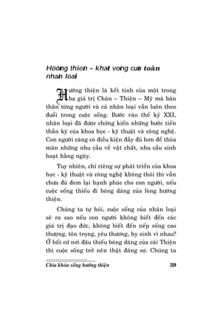 39Chìa khoùa soáng höôùng thieän
Höôùng thieän – khaùt voïng cuûa toaøn
nhaân loaïi
Höôùng thieän laø keát tinh cuûa moät trong
ba giaù trò Chaân – Thieän – Myõ maø baûn
thaân töøng ngöôøi vaø caû nhaân loaïi vaãn luoân theo
ñuoåi trong cuoäc soáng. Böôùc vaøo theá kyû XXI,
nhaân loaïi ñaõ ñöôïc chöùng kieán nhöõng böôùc tieán
thaàn kyø cuûa khoa hoïc - kyõ thuaät vaø coâng ngheä.
Con ngöôøi caøng coù ñieàu kieän ñaày ñuû hôn ñeå thoûa
maõn nhöõng nhu caàu veà vaät chaát, nhu caàu sinh
hoaït haèng ngaøy.
Tuy nhieân, chæ rieâng söï phaùt trieån cuûa khoa
hoïc - kyõ thuaät vaø coâng ngheä khoâng thoâi thì vaãn
chöa ñuû ñem laïi haïnh phuùc cho con ngöôøi, neáu
cuoäc soáng thieáu ñi boùng daùng cuûa loøng höôùng
thieän.
Chuùng ta töï hoûi, cuoäc soáng cuûa nhaân loaïi
seõ ra sao neáu con ngöôøi khoâng bieát ñeán caùc
giaù trò ñaïo ñöùc, khoâng bieát ñeán neáp soáng cao
thöôïng, toân troïng, yeâu thöông, hy sinh vì nhau?
ÔÛ baát cöù nôi ñaâu thieáu boùng daùng cuûa caùi Thieän
thì cuoäc soáng trôû neân thaät ñaùng sôï. Chuùng ta
 