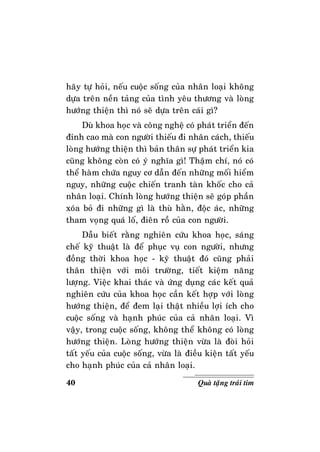 40 Quaø taëng traùi tim
haõy töï hoûi, neáu cuoäc soáng cuûa nhaân loaïi khoâng
döïa treân neàn taûng cuûa tình yeâu thöông vaø loøng
höôùng thieän thì noù seõ döïa treân caùi gì?
Duø khoa hoïc vaø coâng ngheä coù phaùt trieån ñeán
ñænh cao maø con ngöôøi thieáu ñi nhaân caùch, thieáu
loøng höôùng thieän thì baûn thaân söï phaùt trieån kia
cuõng khoâng coøn coù yù nghóa gì! Thaäm chí, noù coù
theå haøm chöùa nguy cô daãn ñeán nhöõng moái hieåm
nguy, nhöõng cuoäc chieán tranh taøn khoác cho caû
nhaân loaïi. Chính loøng höôùng thieän seõ goùp phaàn
xoùa boû ñi nhöõng gì laø thuø haèn, ñoäc aùc, nhöõng
tham voïng quaù loá, ñieân roà cuûa con ngöôøi.
Daãu bieát raèng nghieân cöùu khoa hoïc, saùng
cheá kyõ thuaät laø ñeå phuïc vuï con ngöôøi, nhöng
ñoàng thôøi khoa hoïc - kyõ thuaät ñoù cuõng phaûi
thaân thieän vôùi moâi tröôøng, tieát kieäm naêng
löôïng. Vieäc khai thaùc vaø öùng duïng caùc keát quaû
nghieân cöùu cuûa khoa hoïc caàn keát hôïp vôùi loøng
höôùng thieän, ñeå ñem laïi thaät nhieàu lôïi ích cho
cuoäc soáng vaø haïnh phuùc cuûa caû nhaân loaïi. Vì
vaäy, trong cuoäc soáng, khoâng theå khoâng coù loøng
höôùng thieän. Loøng höôùng thieän vöøa laø ñoøi hoûi
taát yeáu cuûa cuoäc soáng, vöøa laø ñieàu kieän taát yeáu
cho haïnh phuùc cuûa caû nhaân loaïi.
 