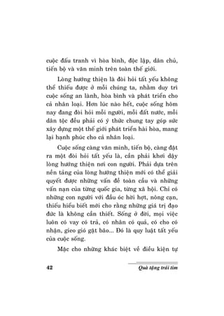 42 Quaø taëng traùi tim
cuoäc ñaáu tranh vì hoøa bình, ñoäc laäp, daân chuû,
tieán boä vaø vaên minh treân toaøn theá giôùi.
Loøng höôùng thieän laø ñoøi hoûi taát yeáu khoâng
theå thieáu ñöôïc ôû moãi chuùng ta, nhaèm duy trì
cuoäc soáng an laønh, hoøa bình vaø phaùt trieån cho
caû nhaân loaïi. Hôn luùc naøo heát, cuoäc soáng hoâm
nay ñang ñoøi hoûi moãi ngöôøi, moãi ñaát nöôùc, moãi
daân toäc ñeàu phaûi coù yù thöùc chung tay goùp söùc
xaây döïng moät theá giôùi phaùt trieån haøi hoøa, mang
laïi haïnh phuùc cho caû nhaân loaïi.
Cuoäc soáng caøng vaên minh, tieán boä, caøng ñaët
ra moät ñoøi hoûi taát yeáu laø, caàn phaûi khôi daäy
loøng höôùng thieän nôi con ngöôøi. Phaûi döïa treân
neàn taûng cuûa loøng höôùng thieän môùi coù theå giaûi
quyeát ñöôïc nhöõng vaán ñeà toaøn caàu vaø nhöõng
vaán naïn cuûa töøng quoác gia, töøng xaõ hoäi. Chæ coù
nhöõng con ngöôøi vôùi ñaàu oùc hôøi hôït, noâng caïn,
thieáu hieåu bieát môùi cho raèng nhöõng giaù trò ñaïo
ñöùc laø khoâng caàn thieát. Soáng ôû ñôøi, moïi vieäc
luoân coù vay coù traû, coù nhaân coù quaû, coù cho coù
nhaän, gieo gioù gaët baõo... Ñoù laø quy luaät taát yeáu
cuûa cuoäc soáng.
Maëc cho nhöõng khaùc bieät veà ñieàu kieän töï
 