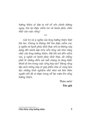7Chìa khoùa soáng höôùng thieän
höôùng thieän seõ ñöa ta trôû veà neûo chính ñöôøng
ngay, tìm laïi ñöôïc nieàm tin vaø haïnh phuùc chaân
thaät cuûa cuoäc soáng!
***
Giaù trò vaø yù nghóa cuûa loøng höôùng thieän thaät
lôùn lao. Chuùng ta khoâng theå tìm ñöôïc nieàm vui,
yù nghóa vaø haïnh phuùc ñích thöïc neáu ta khoâng xaây
döïng ñôøi mình döïa treân neàn taûng noäi taâm vöõng
chaéc cuûa loøng höôùng thieän. Maø khi noùi ñeán nieàm
vui, yù nghóa vaø haïnh phuùc ñích thöïc, ñoù chaúng
phaûi laø nhöõng ñieàu maø moãi chuùng ta ñang khaéc
khoaûi ñi tìm trong cuoäc soáng hay sao? Mong raèng
taäp saùch moûng naøy seõ goùp phaàn chia seû cuøng baïn
ñoïc nhöõng kinh nghieäm nhoû nhoi maø baûn thaân
ngöôøi vieát ñaõ coù ñöôïc trong noã löïc vöôn leân soáng
höôùng thieän.
Thaân meán!
Taùc giaû
 