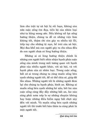 44 Quaø taëng traùi tim
laøm cho traät töï xaõ hoäi bò roái loaïn, khoâng coøn
nöõa cuoäc soáng eâm ñeïp, tieán boä cuûa nhaân loaïi
nhö ta haèng mong öôùc. Neáu khoâng noã löïc soáng
höôùng thieän, chuùng ta deã coù nhöõng vieäc laøm
khoâng toát, thaäm chí coøn gaây ra nhieàu toäi loãi,
tieáp tay cho nhöõng teä naïn, beà traùi cuûa xaõ hoäi.
Moïi ñau khoå maø con ngöôøi gaây ra cho nhau ñeàu
do con ngöôøi chöa coù loøng höôùng thieän.
Nhöõng ai coù loøng höôùng thieän chính laø
nhöõng con ngöôøi bieát nhìn nhaän haïnh phuùc cuoäc
soáng cuûa mình trong moái töông quan vôùi haïnh
phuùc cuûa nhieàu ngöôøi khaùc, vôùi xaõ hoäi, vaø vôùi
haïnh phuùc cuûa caû nhaân loaïi. Trong cuoäc soáng,
baát cöù ai trong chuùng ta cuõng muoán soáng beân
caïnh nhöõng ngöôøi toát, ñeå coù theå chia seû, giuùp ñôõ
laãn nhau. Nhöõng ngöôøi toát laø nhöõng ngöôøi ñem
laïi cho chuùng ta haïnh phuùc, bình an. Khoâng ai
muoán soáng beân caïnh nhöõng keû xaáu, bôûi luùc naøo
cuoäc soáng cuõng ñaày daãy nhöõng baát an, luùc naøo
cuõng phaûi nôm nôùp lo sôï nhöõng chuyeän khoâng
hay hoaëc nhöõng ñieàu hieåm nguy baát chôït xaûy
ñeán vôùi mình. Vaø muoán soáng beân caïnh nhöõng
ngöôøi toát thì tröôùc heát baûn thaân ta cuõng phaûi laø
moät ngöôøi toát.
 