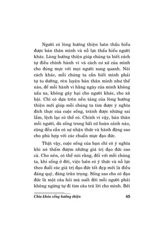 45Chìa khoùa soáng höôùng thieän
Ngöôøi coù loøng höôùng thieän luoân thaáu hieåu
ñöôïc baûn thaân mình vaø noã löïc thaáu hieåu ngöôøi
khaùc. Loøng höôùng thieän giuùp chuùng ta bieát caùch
töï ñieàu chænh haønh vi vaø caùch cö xöû cuûa mình
cho ñuùng möïc vôùi moïi ngöôøi xung quanh. Noùi
caùch khaùc, moãi chuùng ta caàn bieát mình phaûi
töï tu döôõng, reøn luyeän baûn thaân mình nhö theá
naøo, ñeå moãi haønh vi haèng ngaøy cuûa mình khoâng
xaáu xa, khoâng gaây haïi cho ngöôøi khaùc, cho xaõ
hoäi. Chæ coù döïa treân neàn taûng cuûa loøng höôùng
thieän môùi giuùp moãi chuùng ta tìm ñöôïc yù nghóa
ñích thöïc cuûa cuoäc soáng, traùnh ñöôïc nhöõng sai
laàm, leäch laïc coù theå coù. Chính vì vaäy, baûn thaân
moãi ngöôøi, duø soáng trong baát cöù hoaøn caûnh naøo,
cuõng ñeàu caàn coù söï nhaän thöùc vaø haønh ñoäng sao
cho phuø hôïp vôùi caùc chuaån möïc ñaïo ñöùc.
Thaät vaäy, cuoäc soáng cuûa baïn chæ coù yù nghóa
khi noù thaám ñöôïm nhöõng giaù trò ñaïo ñöùc cao
caû. Cho neân, coù theå noùi raèng, ñoái vôùi moãi chuùng
ta, khi soáng ôû ñôøi, vieäc luoân coù yù thöùc vaø noã löïc
theo ñuoåi caùc giaù trò ñaïo ñöùc toát ñeïp môùi laø ñieàu
ñaùng quyù, ñaùng traân troïng. Soáng sao cho coù ñaïo
ñöùc laø moät caâu hoûi maø suoát ñôøi moãi ngöôøi phaûi
khoâng ngöøng töï ñi tìm caâu traû lôøi cho mình. Bôûi
 