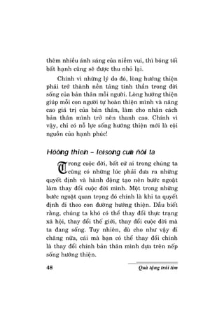 48 Quaø taëng traùi tim
theâm nhieàu aùnh saùng cuûa nieàm vui, thì boùng toái
baát haïnh cuõng seõ ñöôïc thu nhoû laïi.
Chính vì nhöõng lyù do ñoù, loøng höôùng thieän
phaûi trôû thaønh neàn taûng tinh thaàn trong ñôøi
soáng cuûa baûn thaân moãi ngöôøi. Loøng höôùng thieän
giuùp moãi con ngöôøi töï hoaøn thieän mình vaø naâng
cao giaù trò cuûa baûn thaân, laøm cho nhaân caùch
baûn thaân mình trôû neân thanh cao. Chính vì
vaäy, chæ coù noã löïc soáng höôùng thieän môùi laø coäi
nguoàn cuûa haïnh phuùc!
Höôùng thieän – leõ soáng cuûa ñôøi ta
Trong cuoäc ñôøi, baát cöù ai trong chuùng ta
cuõng coù nhöõng luùc phaûi ñöa ra nhöõng
quyeát ñònh vaø haønh ñoäng taïo neân böôùc ngoaët
laøm thay ñoåi cuoäc ñôøi mình. Moät trong nhöõng
böôùc ngoaët quan troïng ñoù chính laø khi ta quyeát
ñònh ñi theo con ñöôøng höôùng thieän. Daãu bieát
raèng, chuùng ta khoù coù theå thay ñoåi thöïc traïng
xaõ hoäi, thay ñoåi theá giôùi, thay ñoåi cuoäc ñôøi maø
ta ñang soáng. Tuy nhieân, duø cho nhö vaäy ñi
chaêng nöõa, caùi maø baïn coù theå thay ñoåi chính
laø thay ñoåi chính baûn thaân mình döïa treân neáp
soáng höôùng thieän.
 