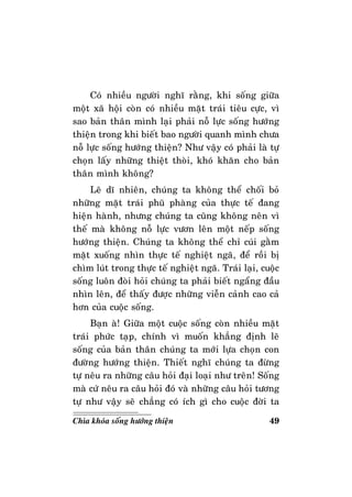 49Chìa khoùa soáng höôùng thieän
Coù nhieàu ngöôøi nghó raèng, khi soáng giöõa
moät xaõ hoäi coøn coù nhieàu maët traùi tieâu cöïc, vì
sao baûn thaân mình laïi phaûi noã löïc soáng höôùng
thieän trong khi bieát bao ngöôøi quanh mình chöa
noã löïc soáng höôùng thieän? Nhö vaäy coù phaûi laø töï
choïn laáy nhöõng thieät thoøi, khoù khaên cho baûn
thaân mình khoâng?
Leõ dó nhieân, chuùng ta khoâng theå choái boû
nhöõng maët traùi phuõ phaøng cuûa thöïc teá ñang
hieän haønh, nhöng chuùng ta cuõng khoâng neân vì
theá maø khoâng noã löïc vöôn leân moät neáp soáng
höôùng thieän. Chuùng ta khoâng theå chæ cuùi gaèm
maët xuoáng nhìn thöïc teá nghieät ngaõ, ñeå roài bò
chìm luùt trong thöïc teá nghieät ngaõ. Traùi laïi, cuoäc
soáng luoân ñoøi hoûi chuùng ta phaûi bieát ngaång ñaàu
nhìn leân, ñeå thaáy ñöôïc nhöõng vieãn caûnh cao caû
hôn cuûa cuoäc soáng.
Baïn aø! Giöõa moät cuoäc soáng coøn nhieàu maët
traùi phöùc taïp, chính vì muoán khaúng ñònh leõ
soáng cuûa baûn thaân chuùng ta môùi löïa choïn con
ñöôøng höôùng thieän. Thieát nghó chuùng ta ñöøng
töï neâu ra nhöõng caâu hoûi ñaïi loaïi nhö treân! Soáng
maø cöù neâu ra caâu hoûi ñoù vaø nhöõng caâu hoûi töông
töï nhö vaäy seõ chaúng coù ích gì cho cuoäc ñôøi ta
 