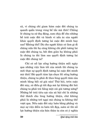 50 Quaø taëng traùi tim
caû, vì chuùng chæ giam haõm cuoäc ñôøi chuùng ta
quanh quaån trong voøng beá taéc maø thoâi! Chaúng
leõ chuùng ta cöù thuï ñoäng, cam chòu ñeå cho nhöõng
beà traùi cuoäc ñôøi vaø haønh vi xaáu aùc cuûa ngöôøi
khaùc quyeát ñònh töông lai cuoäc ñôøi mình hay
sao? Khoâng theå! Duø cho ngöôøi khaùc coù laøm gì ñi
chaêng nöõa thì hoï cuõng khoâng chi phoái töông lai
cuoäc ñôøi chuùng ta, bôûi ñôn giaûn hoï khoâng phaûi
laø chuùng ta thì laøm sao quyeát ñònh töông lai
cuoäc ñôøi chuùng ta?
Chæ coù noã löïc soáng höôùng thieän moãi ngaøy
qua nhöõng vieäc laøm toát cuûa mình thì chuùng ta
môùi thöïc söï quyeát ñònh töông lai cuoäc ñôøi mình
maø thoâi! Ñaõ quyeát taâm löïa choïn loái soáng höôùng
thieän, chuùng ta phaûi ñi theo loøng quyeát taâm cuûa
mình baèng baát cöù giaù naøo! Thöû hoûi, treân cuoäc
ñôøi naøy, coù ñieàu gì toát ñeïp maø laïi khoâng ñoøi hoûi
chuùng ta phaûi traû baèng moät caùi giaù töông xöùng?
Nhöõng beà traùi tieâu cöïc cuûa xaõ hoäi chæ laø nhöõng
thöû thaùch cho loøng höôùng thieän, chöù khoâng
phaûi laø nhöõng trôû ngaïi maø chuùng ta khoâng theå
vöôït qua. Neáu cuoäc ñôøi naøy luoân baèng phaúng vaø
moïi söï vieäc dieãn ra luoân toát ñeïp, suoân seû thì noã
löïc höôùng thieän cuûa baûn thaân ta coøn coù yù nghóa
 