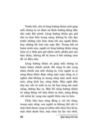 52 Quaø taëng traùi tim
Tröôùc heát, chæ coù loøng höôùng thieän môùi giuùp
moãi chuùng ta coù ñöôïc söï ñònh höôùng ñuùng ñaén
cho cuoäc ñôøi mình. Loøng höôùng thieän gìn giöõ
cho ta taâm hoàn trong saùng, khoâng bò vaån ñuïc
tröôùc nhöõng vieäc laøm chöa toát cuûa ngöôøi khaùc
hay nhöõng beà traùi cuûa cuoäc ñôøi. Trong baát cöù
hoaøn caûnh naøo, ngöôøi coù loøng höôùng thieän cuõng
luoân coù yù thöùc gìn giöõ nhaân caùch, phaåm giaù cuûa
baûn thaân, khoâng ñeå bò hoen oá bôûi nhöõng caùm
doã vaø ñieàu xaáu.
Loøng höôùng thieän seõ giuùp moãi chuùng ta
hoaøn thieän chính mình. Ñoù cuõng laø öôùc voïng
chaân chính cuûa moãi chuùng ta. Con ngöôøi ta ai
cuõng khao khaùt ñöôïc soáng moät cuoäc soáng coù yù
nghóa chöù khoâng ai mong soáng moät caùch moøn
moûi, soáng leäch laïc, soáng thöøa. Haõy nghó ñeán
cha meï vaát vaû sinh ra ta, boû bao coâng söùc nuoâi
naáng, döôõng duïc ta. Moät loái soáng höôùng thieän
seõ xöùng ñaùng vôùi baûn thaân ta hôn, xöùng ñaùng
vôùi nieàm kyø voïng cuûa ngöôøi thaân cuûa ta hôn.
Chaéc haún baïn cuõng ñoàng yù vôùi toâi raèng,
trong cuoäc soáng, con ngöôøi ta khoâng theå chæ vì
moät chuùt tham voïng caù nhaân nhoû nhoi heøn keùm,
moät chuùt danh haõo, moät chuùt lôïi loäc vaät chaát,
 