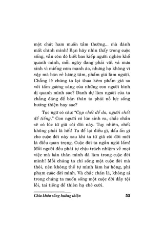 53Chìa khoùa soáng höôùng thieän
moät chuùt ham muoán taàm thöôøng... maø ñaùnh
maát chính mình! Baïn haõy nhìn thaáy trong cuoäc
soáng, vaãn coøn ñoù bieát bao kieáp ngöôøi ngheøo khoå
quanh mình, moãi ngaøy ñang phaûi vaát vaû möu
sinh vì mieáng côm manh aùo, nhöng hoï khoâng vì
vaäy maø baùn reû löông taâm, phaåm giaù laøm ngöôøi.
Chaúng leõ chuùng ta laïi thua keùm phaåm giaù so
vôùi taám göông saùng cuûa nhöõng con ngöôøi bình
dò quanh mình sao? Danh döï laøm ngöôøi cuûa ta
chaúng ñaùng ñeå baûn thaân ta phaûi noã löïc soáng
höôùng thieän hay sao?
Tuïc ngöõ coù caâu: “Coïp cheát ñeå da, ngöôøi cheát
ñeå tieáng.” Con ngöôøi coù luùc sinh ra, chaéc chaén
seõ coù luùc töø giaõ coõi ñôøi naøy. Tuy nhieân, cheát
khoâng phaûi laø heát! Ta ñeå laïi ñieàu gì, daáu aán gì
cho cuoäc ñôøi naøy sau khi ta töø giaõ coõi ñôøi môùi
laø ñieàu quan troïng. Cuoäc ñôøi ta ngaén nguûi laém!
Moãi ngöôøi ñeàu phaûi töï chòu traùch nhieäm veà moïi
vieäc maø baûn thaân mình ñaõ laøm trong cuoäc ñôøi
mình! Moãi chuùng ta chæ soáng moät cuoäc ñôøi maø
thoâi, neân khoâng theå töï mình laøm hö hoûng, phí
phaïm cuoäc ñôøi mình. Vaø chaéc chaén laø, khoâng ai
trong chuùng ta muoán soáng moät cuoäc ñôøi ñaày toäi
loãi, tai tieáng ñeå thieân haï cheâ cöôøi.
 