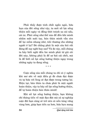 54 Quaø taëng traùi tim
Phaûi thaáy ñöôïc tính chaát ngaén nguûi, höõu
haïn cuûa ñôøi soáng nhö vaäy, ta môùi noã löïc soáng
thieän moãi ngaøy vaø ñoàng thôøi traùnh xa caùi xaáu,
caùi aùc. Phaûi soáng nhö theá naøo ñeå ñeán khi mình
nhaém maét xuoâi tay, baûn thaân mình vaãn coøn
ñeå laïi nieàm nhung nhôù, tieác thöông cho nhöõng
ngöôøi ôû laïi? Ñoù chaúng phaûi laø moät caâu hoûi raát
ñaùng ñeå suy nghó hay sao? Vaø do vaäy, moãi chuùng
ta haõy bieát nghó ñeán luùc mình phaûi töø giaõ coõi
ñôøi naøy, khoâng phaûi laø ñeå sôï haõi caùi cheát, maø
laø ñeå bieát noã löïc soáng höôùng thieän ngay trong
nhöõng ngaøy ta ñang soáng.
* * *
Cuoäc soáng cuûa moãi chuùng ta chæ coù yù nghóa
khi mô öôùc veà moät ñieàu gì ñoù chöa ñaït ñöôïc
vaø töï höùa vôùi loøng seõ ñaït ñöôïc trong töông lai.
Hieän taïi, baûn thaân ta chöa phaûi laø moät ngöôøi
hoaøn thieän, vaäy ta haõy noã löïc soáng höôùng thieän,
ñeå töï hoaøn thieän baûn thaân mình!
Khi noã löïc soáng höôùng thieän, baïn khoâng
chæ thaêng tieán veà maët ñaïo ñöùc maø caû söï nghieäp
cuoäc ñôøi baïn cuõng seõ trôû neân coù neàn taûng vöõng
vaøng hôn, giuùp baïn tieán xa hôn, höùa heïn mang
 