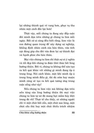 55Chìa khoùa soáng höôùng thieän
laïi nhöõng thaønh quaû veû vang hôn, phuïc vuï tha
nhaân moät caùch ñaéc löïc hôn!
Thaät vaäy, moãi chuùng ta ñang xaây ñaép cuoäc
ñôøi mình döïa treân nhöõng gì chuùng ta laøm moãi
ngaøy. Baát cöù ai cuõng ñeàu bieát raèng, laøm vieäc laø
con ñöôøng quan troïng ñeå xaây döïng söï nghieäp,
khaúng ñònh nhaân caùch cuûa baûn thaân, vöøa tích
cöïc ñoùng goùp cho ñôøi vöøa ñem laïi söï thaønh ñaït
vaø haïnh phuùc cho baûn thaân.
Moïi vieäc chuùng ta laøm chæ thaät söï coù yù nghóa
vaø toát ñeïp khi chuùng ta ñöôïc thoâi thuùc bôûi loøng
höôùng thieän. Bôûi vì, chuùng ta khoâng theå naøo taïo
ra keát quaû khaùc vôùi nhöõng gì mình ñang aáp uû
trong loøng. Noùi caùch khaùc, moät khi mình aáp uû
trong loøng mình ñieàu gì, thì duø sôùm hay muoän
mình cuõng seõ taïo ra keát quaû töông öùng trong
cuoäc soáng nhö vaäy!
Neáu chuùng ta laøm vieäc maø khoâng döïa treân
neàn taûng cuûa loøng höôùng thieän thì moïi vieäc
chuùng ta laøm töï noù ñaõ mang haït maàm huûy dieät
trong ñoù roài! Thöïc teá cho thaáy, coù nhöõng ngöôøi
chæ vì moät chuùt baát caån, moät chuùt xao laõng, moät
chuùt caåu thaû hay moät chuùt thieáu traùch nhieäm
 