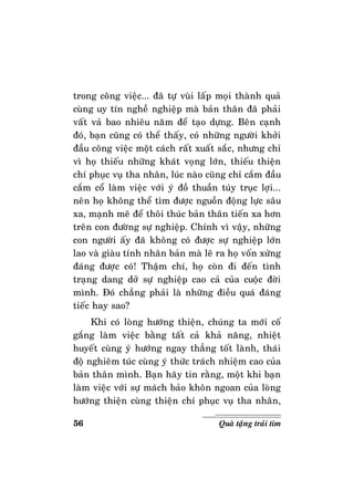 56 Quaø taëng traùi tim
trong coâng vieäc... ñaõ töï vuøi laáp moïi thaønh quaû
cuøng uy tín ngheà nghieäp maø baûn thaân ñaõ phaûi
vaát vaû bao nhieâu naêm ñeå taïo döïng. Beân caïnh
ñoù, baïn cuõng coù theå thaáy, coù nhöõng ngöôøi khôûi
ñaàu coâng vieäc moät caùch raát xuaát saéc, nhöng chæ
vì hoï thieáu nhöõng khaùt voïng lôùn, thieáu thieän
chí phuïc vuï tha nhaân, luùc naøo cuõng chæ caém ñaàu
caém coå laøm vieäc vôùi yù ñoà thuaàn tuùy truïc lôïi...
neân hoï khoâng theå tìm ñöôïc nguoàn ñoäng löïc saâu
xa, maïnh meõ ñeå thoâi thuùc baûn thaân tieán xa hôn
treân con ñöôøng söï nghieäp. Chính vì vaäy, nhöõng
con ngöôøi aáy ñaõ khoâng coù ñöôïc söï nghieäp lôùn
lao vaø giaøu tính nhaân baûn maø leõ ra hoï voán xöùng
ñaùng ñöôïc coù! Thaäm chí, hoï coøn ñi ñeán tình
traïng dang dôû söï nghieäp cao caû cuûa cuoäc ñôøi
mình. Ñoù chaúng phaûi laø nhöõng ñieàu quaù ñaùng
tieác hay sao?
Khi coù loøng höôùng thieän, chuùng ta môùi coá
gaéng laøm vieäc baèng taát caû khaû naêng, nhieät
huyeát cuøng yù höôùng ngay thaúng toát laønh, thaùi
ñoä nghieâm tuùc cuøng yù thöùc traùch nhieäm cao cuûa
baûn thaân mình. Baïn haõy tin raèng, moät khi baïn
laøm vieäc vôùi söï maùch baûo khoân ngoan cuûa loøng
höôùng thieän cuøng thieän chí phuïc vuï tha nhaân,
 