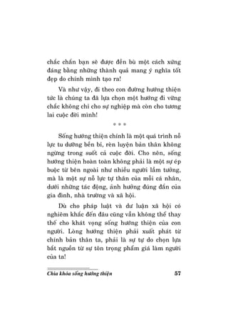 57Chìa khoùa soáng höôùng thieän
chaéc chaén baïn seõ ñöôïc ñeàn buø moät caùch xöùng
ñaùng baèng nhöõng thaønh quaû mang yù nghóa toát
ñeïp do chính mình taïo ra!
Vaø nhö vaäy, ñi theo con ñöôøng höôùng thieän
töùc laø chuùng ta ñaõ löïa choïn moät höôùng ñi vöõng
chaéc khoâng chæ cho söï nghieäp maø coøn cho töông
lai cuoäc ñôøi mình!
* * *
Soáng höôùng thieän chính laø moät quaù trình noã
löïc tu döôõng beàn bæ, reøn luyeän baûn thaân khoâng
ngöøng trong suoát caû cuoäc ñôøi. Cho neân, soáng
höôùng thieän hoaøn toaøn khoâng phaûi laø moät söï eùp
buoäc töø beân ngoaøi nhö nhieàu ngöôøi laàm töôûng,
maø laø moät söï noã löïc töï thaân cuûa moãi caù nhaân,
döôùi nhöõng taùc ñoäng, aûnh höôûng ñuùng ñaén cuûa
gia ñình, nhaø tröôøng vaø xaõ hoäi.
Duø cho phaùp luaät vaø dö luaän xaõ hoäi coù
nghieâm khaéc ñeán ñaâu cuõng vaãn khoâng theå thay
theá cho khaùt voïng soáng höôùng thieän cuûa con
ngöôøi. Loøng höôùng thieän phaûi xuaát phaùt töø
chính baûn thaân ta, phaûi laø söï töï do choïn löïa
baét nguoàn töø söï toân troïng phaåm giaù laøm ngöôøi
cuûa ta!
 