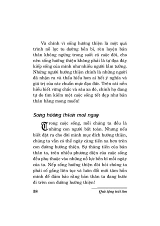 58 Quaø taëng traùi tim
Vaø chính vì soáng höôùng thieän laø moät quaù
trình noã löïc tu döôõng beàn bæ, reøn luyeän baûn
thaân khoâng ngöøng trong suoát caû cuoäc ñôøi, cho
neân soáng höôùng thieän khoâng phaûi laø töï ñoïa ñaøy
kieáp soáng cuûa mình nhö nhieàu ngöôøi laàm töôûng.
Nhöõng ngöôøi höôùng thieän chính laø nhöõng ngöôøi
ñaõ nhaän ra vaø thaáu hieåu hôn ai heát yù nghóa vaø
giaù trò cuûa caùc chuaån möïc ñaïo ñöùc. Treân caùi neàn
hieåu bieát vöõng chaéc vaø saâu xa ñoù, chính hoï ñang
töï do tìm kieám moät cuoäc soáng toát ñeïp nhö baûn
thaân haèng mong muoán!
Soáng höôùng thieän moãi ngaøy
Trong cuoäc soáng, moãi chuùng ta ñeàu laø
nhöõng con ngöôøi baát toaøn. Nhöng neáu
bieát ñaët ra cho ñôøi mình muïc ñích höôùng thieän,
chuùng ta vaãn coù theå ngaøy caøng tieán xa hôn treân
con ñöôøng höôùng thieän. Söï thaêng tieán cuûa baûn
thaân ta, treân nhieàu phöông dieän cuûa cuoäc soáng
ñeàu phuï thuoäc vaøo nhöõng noã löïc beàn bæ moãi ngaøy
cuûa ta. Neáp soáng höôùng thieän ñoøi hoûi chuùng ta
phaûi coá gaéng lieân tuïc vaø luoân ñoåi môùi taâm hoàn
mình ñeå ñaûm baûo raèng baûn thaân ta ñang böôùc
ñi treân con ñöôøng höôùng thieän!
 