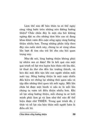 59Chìa khoùa soáng höôùng thieän
Laøm theá naøo ñeå baûn thaân ta coù theå ngaøy
caøng vöõng böôùc treân nhöõng neûo ñöôøng höôùng
thieän? Chaéc chaén ñaây laø moät caâu hoûi khoâng
ngöøng ñaët ra cho nhöõng taâm hoàn cao caû ñang
khao khaùt vöôn ñeán cuoäc soáng ngaøy caøng höôùng
thieän nhieàu hôn. Trong nhöõng phaàn tieáp theo
ñaây cuûa cuoán saùch naøy, chuùng ta seõ cuøng nhau
laàn löôït ñi tìm caâu traû lôøi cho caâu hoûi quan
troïng naøy.
Nhö ñaõ noùi, loøng höôùng thieän khoâng phaûi
töï nhieân maø coù ñöôïc! Ñoù laø keát quaû cuûa moät
quaù trình noã löïc reøn luyeän baûn thaân raát laâu daøi,
töø thuôû aáu thô cho ñeán luùc tröôûng thaønh, vaø
keùo daøi maõi ñeán taän khi con ngöôøi nhaém maét
xuoâi tay. Soáng höôùng thieän laø moät cuoäc chieán
ñaáu kieân trì choáng laïi nhöõng thoùi quen xaáu vaø
taäp daàn nhöõng thoùi quen toát moãi ngaøy. Moãi laàn
chöøa boû ñöôïc moät haønh vi xaáu aùc laø moãi laàn
chuùng ta vöôn tôùi ñieàu thieän nhieàu hôn. Khi
noã löïc soáng höôùng thieän, moãi chuùng ta seõ bieát
mình phaûi laøm gì vaø laøm nhö theá naøo ñeå theå
hieän ñöôïc chöõ THIEÄN. Trong quaù trình ñoù, yù
thöùc vaø noã löïc cuûa baûn thaân moãi ngöôøi luoân laø
ñieàu coát loõi.
 