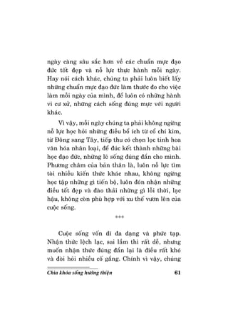 61Chìa khoùa soáng höôùng thieän
ngaøy caøng saâu saéc hôn veà caùc chuaån möïc ñaïo
ñöùc toát ñeïp vaø noã löïc thöïc haønh moãi ngaøy.
Hay noùi caùch khaùc, chuùng ta phaûi luoân bieát laáy
nhöõng chuaån möïc ñaïo ñöùc laøm thöôùc ño cho vieäc
laøm moãi ngaøy cuûa mình, ñeå luoân coù nhöõng haønh
vi cö xöû, nhöõng caùch soáng ñuùng möïc vôùi ngöôøi
khaùc.
Vì vaäy, moãi ngaøy chuùng ta phaûi khoâng ngöøng
noã löïc hoïc hoûi nhöõng ñieàu boå ích töø coå chí kim,
töø Ñoâng sang Taây, tieáp thu coù choïn loïc tinh hoa
vaên hoùa nhaân loaïi, ñeå ñuùc keát thaønh nhöõng baøi
hoïc ñaïo ñöùc, nhöõng leõ soáng ñuùng ñaén cho mình.
Phöông chaâm cuûa baûn thaân laø, luoân noã löïc tìm
toøi nhieàu kieán thöùc khaùc nhau, khoâng ngöøng
hoïc taäp nhöõng gì tieán boä, luoân ñoùn nhaän nhöõng
ñieàu toát ñeïp vaø ñaøo thaûi nhöõng gì loãi thôøi, laïc
haäu, khoâng coøn phuø hôïp vôùi xu theá vöôn leân cuûa
cuoäc soáng.
***
Cuoäc soáng voán dó ña daïng vaø phöùc taïp.
Nhaän thöùc leäch laïc, sai laàm thì raát deã, nhöng
muoán nhaän thöùc ñuùng ñaén laïi laø ñieàu raát khoù
vaø ñoøi hoûi nhieàu coá gaéng. Chính vì vaäy, chuùng
 