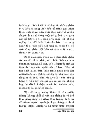 62 Quaø taëng traùi tim
ta khoâng traùnh khoûi coù nhöõng luùc khoâng phaân
bieät ñöôïc roõ raøng toát - xaáu, deã ñaùnh giaù thieân
leäch, chöa chính xaùc, chöa thoûa ñaùng veà nhieàu
chuyeän lôùn nhoû trong cuoäc soáng. Moãi chuùng ta
caàn noã löïc hoïc hoûi caøng sôùm caøng toát, khoâng
ngöøng trau doài kieán thöùc cho baûn thaân töøng
ngaøy ñeå coù taàm hieåu bieát roäng raõi veà xaõ hoäi, veà
cuoäc soáng, phaân bieät ñöôïc ñuùng - sai, toát - xaáu,
thieän - aùc, chính - taø.
Ñoù laø chöa noùi, trong cuoäc soáng chaéc chaén
coøn coù raát nhieàu ñieàu, raát nhieàu lónh vöïc maø
baûn thaân ta chöa heà bieát. Voán lieáng hieåu bieát vaø
taàm nhìn cuûa moãi ngöôøi luoân coù haïn. Ñieàu tai
haïi nhaát laø khi baûn thaân mình nhaän thöùc coøn
nhieàu thieáu soùt, leäch laïc nhöng laïi chuû quan cho
raèng mình ñuùng ñaén, roát cuoäc daãn ñeán nhöõng
haønh vi tieáp tay cho caùi xaáu caùi aùc maø khoâng
hay, ñôïi ñeán khi nhaän ra sai laàm cuûa baûn thaân,
muoán söûa sai cuõng ñaõ muoän.
Maëc duø loøng höôùng thieän laø caàn thieát,
nhöng khoâng phaûi vì vaäy maø chuùng ta coù theå
laàm töôûng raèng chæ rieâng loøng höôùng thieän laø
ñuû ñeå con ngöôøi thöïc hieän ñöôïc nhöõng haønh vi
höôùng thieän. Chuùng ta ñaõ töøng nghe chuyeän
 