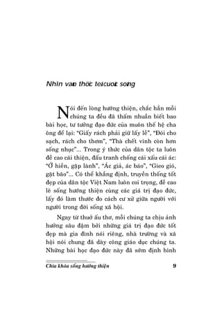 9Chìa khoùa soáng höôùng thieän
Nhìn vaøo thöïc teá cuoäc soáng
Noùi ñeán loøng höôùng thieän, chaéc haún moãi
chuùng ta ñeàu ñaõ thaám nhuaàn bieát bao
baøi hoïc, tö töôûng ñaïo ñöùc cuûa muoân theá heä cha
oâng ñeå laïi: “Giaáy raùch phaûi giöõ laáy leà”, “Ñoùi cho
saïch, raùch cho thôm”, “Thaø cheát vinh coøn hôn
soáng nhuïc”... Trong yù thöùc cuûa daân toäc ta luoân
ñeà cao caùi thieän, ñaáu tranh choáng caùi xaáu caùi aùc:
“ÔÛ hieàn, gaëp laønh”, “AÙc giaû, aùc baùo”, “Gieo gioù,
gaët baõo”... Coù theå khaúng ñònh, truyeàn thoáng toát
ñeïp cuûa daân toäc Vieät Nam luoân coi troïng, ñeà cao
leõ soáng höôùng thieän cuøng caùc giaù trò ñaïo ñöùc,
laáy ñoù laøm thöôùc ño caùch cö xöû giöõa ngöôøi vôùi
ngöôøi trong ñôøi soáng xaõ hoäi.
Ngay töø thuôû aáu thô, moãi chuùng ta chòu aûnh
höôûng saâu ñaäm bôûi nhöõng giaù trò ñaïo ñöùc toát
ñeïp maø gia ñình noùi rieâng, nhaø tröôøng vaø xaõ
hoäi noùi chung ñaõ daøy coâng giaùo duïc chuùng ta.
Nhöõng baøi hoïc ñaïo ñöùc naøy ñaõ sôùm ñònh hình
 