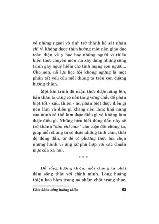 63Chìa khoùa soáng höôùng thieän
veà nhöõng ngöôøi voâ tình trôû thaønh keû saùt nhaân
chæ vì khoâng ñöôïc thöøa höôûng moät neàn giaùo duïc
toaøn dieän veà y hoïc hay nhöõng ngöôøi vì thieáu
kieán thöùc chuyeân moân maø xaây döïng nhöõng coâng
trình gaây nguy hieåm cho tính maïng con ngöôøi...
Cho neân, noã löïc hoïc hoûi khoâng ngöøng laø moät
phaàn taát yeáu cuûa moãi chuùng ta treân con ñöôøng
höôùng thieän.
Moät khi trình ñoä nhaän thöùc ñöôïc naâng leân,
baûn thaân ta caøng coù neàn taûng vöõng chaéc ñeå phaân
bieät toát - xaáu, thieän - aùc, phaân bieät ñöôïc ñieàu gì
neân laøm vaø ñieàu gì khoâng neân laøm; khaû naêng
cuûa mình coù theå laøm ñöôïc ñieàu gì vaø khoâng laøm
ñöôïc ñieàu gì. Nhöõng hieåu bieát ñuùng ñaén naøy seõ
trôû thaønh “kim chæ nam” cho cuoäc ñôøi chuùng ta,
giuùp moãi chuùng ta coù ñöôïc nhöõng tình caûm, thaùi
ñoä ñuùng ñaén, töø ñoù coù phöông thöùc löïa choïn
nhöõng haønh vi öùng xöû phuø hôïp vôùi caùc chuaån
möïc cuûa xaõ hoäi.
* * *
Ñeå soáng höôùng thieän, moãi chuùng ta phaûi
daùm soáng thaät vôùi chính mình. Loøng höôùng
thieän bao haøm trong noù phaåm chaát trung thöïc.
 