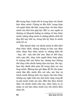 64 Quaø taëng traùi tim
Maø trung thöïc, tröôùc heát laø trung thöïc vôùi chính
baûn thaân mình. Chuùng ta ñeàu bieát, trung thöïc
vôùi ngöôøi khaùc ñaõ khoù, trung thöïc vôùi baûn thaân
mình coøn khoù hôn gaáp boäi. Bôûi vì, con ngöôøi ta
thöôøng coù khuynh höôùng aûo töôûng veà baûn thaân
mình, töôûng raèng mình coù nhöõng phaåm chaát toát
ñeïp theá naøy theá noï, trong khi kyø thöïc laø mình
chöa heà coù.
Daãu thaønh thaät vôùi chính mình laø ñieàu khoù
thöïc hieän nhaát, nhöng chuùng ta haõy can ñaûm
nhìn nhaän baûn thaân mình coù nhöõng ñieàu dôû
- hay, toát - xaáu nhö theá naøo. Baïn coù theå chaïy
troán cuoäc ñôøi, chaïy troán ngöôøi khaùc hoaëc phôùt
lôø mieäng löôõi cuûa thieân haï, nhöng baïn khoâng
theå chaïy troán chính löông taâm cuûa baïn. Do vaäy,
baïn haõy daønh thôøi gian ñeå trung thöïc soi vaøo
loøng mình. Khoâng bao giôø ñöôïc ñoå loãi cho hoaøn
caûnh ñöa ñaåy mình ñeán caùi xaáu, maø haõy töï
traùch mình khoâng bieát reøn luyeän cho baûn thaân
nhöõng suy nghó tænh taùo, baûn lónh vöõng vaøng ñeå
töï giöõ mình tröôùc caùi xaáu. Moät khi daùm thaønh
thaät vôùi chính mình nhö vaäy, chaéc chaén ta seõ
nhaän ra nôi baûn thaân mình coøn raát nhieàu ñieàu
chöa toát.
 