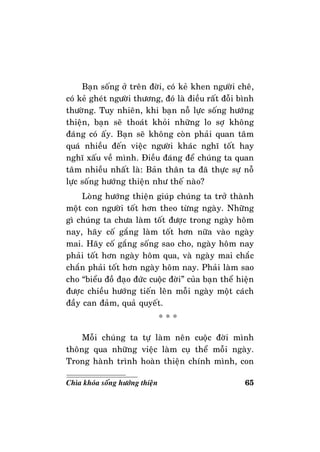 65Chìa khoùa soáng höôùng thieän
Baïn soáng ôû treân ñôøi, coù keû khen ngöôøi cheâ,
coù keû gheùt ngöôøi thöông, ñoù laø ñieàu raát ñoãi bình
thöôøng. Tuy nhieân, khi baïn noã löïc soáng höôùng
thieän, baïn seõ thoaùt khoûi nhöõng lo sôï khoâng
ñaùng coù aáy. Baïn seõ khoâng coøn phaûi quan taâm
quaù nhieàu ñeán vieäc ngöôøi khaùc nghó toát hay
nghó xaáu veà mình. Ñieàu ñaùng ñeå chuùng ta quan
taâm nhieàu nhaát laø: Baûn thaân ta ñaõ thöïc söï noã
löïc soáng höôùng thieän nhö theá naøo?
Loøng höôùng thieän giuùp chuùng ta trôû thaønh
moät con ngöôøi toát hôn theo töøng ngaøy. Nhöõng
gì chuùng ta chöa laøm toát ñöôïc trong ngaøy hoâm
nay, haõy coá gaéng laøm toát hôn nöõa vaøo ngaøy
mai. Haõy coá gaéng soáng sao cho, ngaøy hoâm nay
phaûi toát hôn ngaøy hoâm qua, vaø ngaøy mai chaéc
chaén phaûi toát hôn ngaøy hoâm nay. Phaûi laøm sao
cho “bieåu ñoà ñaïo ñöùc cuoäc ñôøi” cuûa baïn theå hieän
ñöôïc chieàu höôùng tieán leân moãi ngaøy moät caùch
ñaày can ñaûm, quaû quyeát.
* * *
Moãi chuùng ta töï laøm neân cuoäc ñôøi mình
thoâng qua nhöõng vieäc laøm cuï theå moãi ngaøy.
Trong haønh trình hoaøn thieän chính mình, con
 