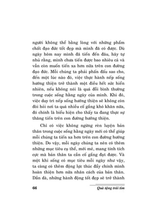 66 Quaø taëng traùi tim
ngöôøi khoâng theå baèng loøng vôùi nhöõng phaåm
chaát ñaïo ñöùc toát ñeïp maø mình ñaõ coù ñöôïc. Duø
ngaøy hoâm nay mình ñaõ tieán ñeán ñaâu, haõy töï
nhuû raèng, mình chöa tieán ñöôïc bao nhieâu caû vaø
vaãn coøn muoán tieán xa hôn nöõa treân con ñöôøng
ñaïo ñöùc. Moãi chuùng ta phaûi phaán ñaáu sao cho,
ñeán moät luùc naøo ñoù, vieäc thöïc haønh neáp soáng
höôùng thieän trôû thaønh moät ñieàu heát söùc hieån
nhieân, neáu khoâng noùi laø quaù ñoãi bình thöôøng
trong cuoäc soáng haèng ngaøy cuûa mình. Khi ñoù,
vieäc duy trì neáp soáng höôùng thieän seõ khoâng coøn
ñoøi hoûi nôi ta quaù nhieàu coá gaéng khoù khaên nöõa,
ñoù chính laø bieåu hieän cho thaáy ta ñang thöïc söï
thaêng tieán treân con ñöôøng höôùng thieän.
Chæ coù vieäc khoâng ngöøng reøn luyeän baûn
thaân trong cuoäc soáng haèng ngaøy môùi coù theå giuùp
moãi chuùng ta tieán xa hôn treân con ñöôøng höôùng
thieän. Do vaäy, moãi ngaøy chuùng ta neân coù theâm
nhöõng muïc tieâu cuï theå, môùi meû, mang tính tích
cöïc maø baûn thaân ta caàn coá gaéng ñaït ñöôïc. Vaø
moät khi soáng coù muïc tieâu moãi ngaøy nhö vaäy,
ta caøng coù theâm ñoäng löïc thuùc ñaåy chính mình
hoaøn thieän hôn nöõa nhaân caùch cuûa baûn thaân.
Daàn daø, nhöõng haønh ñoäng toát ñeïp seõ trôû thaønh
 