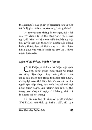 67Chìa khoùa soáng höôùng thieän
thoùi quen toát, ñaây chính laø bieåu hieän nôi ta moät
trình ñoä phaùt trieån cao cuûa loøng höôùng thieän!
Vôùi nhöõng naêm thaùng ñaõ troâi qua, cuoäc ñôøi
cuûa moãi chuùng ta coù theå laéng ñoïng nhieàu suy
nghó, ñeå laïi nhieàu kyû nieäm vui buoàn. Nhöng moät
khi quyeát taâm daán thaân treân nhöõng neûo ñöôøng
höôùng thieän, baïn coù theå mang laïi thaät nhieàu
haïnh phuùc cho chính mình vaø cho thaät nhieàu
ngöôøi khaùc nöõa!
Laøm ñieàu thieän, traùnh ñieàu aùc
Caùi Thieän phaûi ñöôïc theå hieän moät caùch
sinh ñoäng, muoân maøu muoân veû trong
ñôøi soáng hieän thöïc. Loøng höôùng thieän tieàm
aån töø saâu thaúm beân trong taâm hoàn moãi ngöôøi,
nhöng laïi ñöôïc theå hieän heát söùc cuï theå ra beân
ngoaøi qua neáp soáng, qua caùch öùng xöû vôùi moïi
ngöôøi xung quanh, qua nhöõng vieäc laøm cuï theå
trong cuoäc soáng moãi ngaøy, chöù khoâng phaûi chæ
laø nhöõng lôøi noùi suoâng.
Neáu laâu nay baïn chæ soáng vôùi phöông chaâm:
“Toâi khoâng laøm ñieàu gì haïi ai caû!”, thì baïn
 