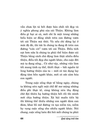 68 Quaø taëng traùi tim
vaãn chöa loät taû heát ñöôïc baûn chaát toát ñeïp vaø
yù nghóa phong phuù cuûa caùi Thieän. Khoâng laøm
ñieàu gì haïi ai caû, môùi chæ laø moät trong nhöõng
bieåu hieän sô ñaúng nhaát treân con ñöôøng vöôn
tôùi caùi Thieän maø thoâi. Vaø neáu chæ döøng laïi ôû
möùc ñoä ñoù, thì töùc laø chuùng ta ñang ñi treân con
ñöôøng “nöûa vôøi” vöôn tôùi caùi Thieän. Ñieàu tích
cöïc hôn nöõa laø chuùng ta phaûi theå hieän ñöôïc caùi
Thieän baèng caùch chuû ñoäng laøm thaät nhieàu ñieàu
thieän, ñieàu toát ñeïp cho ngöôøi khaùc, cho cuoäc ñôøi
maø ta ñang soáng... Coù nhö vaäy, nhöõng vieäc laøm
toát mang tính cuï theå, thieát thöïc – baét nguoàn töø
loøng höôùng thieän cuûa ta – môùi coù taùc duïng lay
ñoäng taâm hoàn ngöôøi khaùc, môùi coù söùc caûm hoùa
con ngöôøi.
Trong cuoäc soáng thöïc teá haèng ngaøy, chuùng
ta khoâng neân ngoài moät choã ñeå mô moäng nhöõng
ñieàu phi thöïc teá, caøng khoâng neân thuï ñoäng
chôø ñôïi thieân haï höôùng thieän heát roài thì mình
môùi chòu höôùng thieän. Xaõ hoäi muoán tieán boä
thì khoâng theå thieáu nhöõng con ngöôøi daùm can
ñaûm, khai loái môû ñöôøng vaø taïo nieàm tin, nieàm
hy voïng cuoäc soáng cho nhieàu ngöôøi khaùc. Noùi
chung, cuoäc soáng luoân ñoøi hoûi moãi chuùng ta phaûi
 
