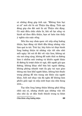 69Chìa khoùa soáng höôùng thieän
coù nhöõng ñoùng goùp tích cöïc. “Khoâng laøm haïi
ai caû” môùi chæ laø caùi Thieän thuï ñoäng. Tích cöïc
ñoùng goùp cho ñôøi môùi laø caùi Thieän chuû ñoäng.
Coù moät ñieàu chaéc chaén laø, khi noã löïc soáng vaø
haønh xöû theo ñieàu thieän, baïn seõ luoân tìm thaáy
yù nghóa cuûa cuoäc soáng.
Neáu laâu nay chöa quen vôùi neáp soáng höôùng
thieän, baïn ñöøng voäi khôûi ñaàu baèng nhöõng vieäc
laøm quaù to taùt. Traùi laïi, haõy kieân trì thöïc haønh
loøng höôùng thieän töø nhöõng vieäc toát nho nhoû
moãi ngaøy: lôøi noùi ñi ñoâi vôùi vieäc laøm, khoâng xaû
raùc nôi coâng coäng, khoâng ñoå nöôùc thaûi ra ñöôøng
laøm oâ nhieãm moâi tröôøng vaø khieán ngöôøi khaùc
ñi ñöôøng bò tröôït chaân teù ngaõ, daét ngöôøi giaø qua
ñöôøng, khoâng khaïc nhoå böøa baõi ngoaøi ñöôøng,
khoâng phoùng nhanh vöôït aåu gaây tai naïn giao
thoâng maø laøm khoå ngöôøi khaùc, khoâng huùt thuoác
trong phoøng ñeå toân troïng söùc khoûe cuûa ngöôøi
khaùc, bieát môû nhaïc vöøa ñuû nghe ñeå khoâng laøm
phieàn giaác nguû vaø neáp sinh hoaït cuûa nhaø haøng
xoùm...
Tuy taám loøng löông thieän khoâng phaûi boãng
choác maø coù, nhöng chính qua nhöõng vieäc toát
nho nhoû aáy seõ daàn hình thaønh trong ta khaùt
 