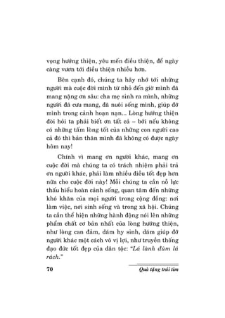 70 Quaø taëng traùi tim
voïng höôùng thieän, yeâu meán ñieàu thieän, ñeå ngaøy
caøng vöôn tôùi ñieàu thieän nhieàu hôn.
Beân caïnh ñoù, chuùng ta haõy nhôù tôùi nhöõng
ngöôøi maø cuoäc ñôøi mình töø nhoû ñeán giôø mình ñaõ
mang naëng ôn saâu: cha meï sinh ra mình, nhöõng
ngöôøi ñaõ cöu mang, ñaõ nuoâi soáng mình, giuùp ñôõ
mình trong caûnh hoaïn naïn... Loøng höôùng thieän
ñoøi hoûi ta phaûi bieát ôn taát caû – bôûi neáu khoâng
coù nhöõng taám loøng toát cuûa nhöõng con ngöôøi cao
caû ñoù thì baûn thaân mình ñaõ khoâng coù ñöôïc ngaøy
hoâm nay!
Chính vì mang ôn ngöôøi khaùc, mang ôn
cuoäc ñôøi maø chuùng ta coù traùch nhieäm phaûi traû
ôn ngöôøi khaùc, phaûi laøm nhieàu ñieàu toát ñeïp hôn
nöõa cho cuoäc ñôøi naøy! Moãi chuùng ta caàn noã löïc
thaáu hieåu hoaøn caûnh soáng, quan taâm ñeán nhöõng
khoù khaên cuûa moïi ngöôøi trong coäng ñoàng: nôi
laøm vieäc, nôi sinh soáng vaø trong xaõ hoäi. Chuùng
ta caàn theå hieän nhöõng haønh ñoäng noùi leân nhöõng
phaåm chaát cô baûn nhaát cuûa loøng höôùng thieän,
nhö loøng can ñaûm, daùm hy sinh, daùm giuùp ñôõ
ngöôøi khaùc moät caùch voâ vò lôïi, nhö truyeàn thoáng
ñaïo ñöùc toát ñeïp cuûa daân toäc: “Laù laønh ñuøm laù
raùch.”
 
