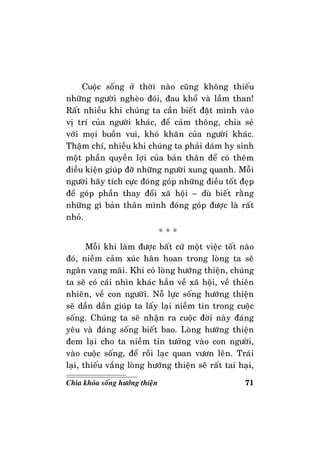71Chìa khoùa soáng höôùng thieän
Cuoäc soáng ôû thôøi naøo cuõng khoâng thieáu
nhöõng ngöôøi ngheøo ñoùi, ñau khoå vaø laàm than!
Raát nhieàu khi chuùng ta caàn bieát ñaët mình vaøo
vò trí cuûa ngöôøi khaùc, ñeå caûm thoâng, chia seû
vôùi moïi buoàn vui, khoù khaên cuûa ngöôøi khaùc.
Thaäm chí, nhieàu khi chuùng ta phaûi daùm hy sinh
moät phaàn quyeàn lôïi cuûa baûn thaân ñeå coù theâm
ñieàu kieän giuùp ñôõ nhöõng ngöôøi xung quanh. Moãi
ngöôøi haõy tích cöïc ñoùng goùp nhöõng ñieàu toát ñeïp
ñeå goùp phaàn thay ñoåi xaõ hoäi – duø bieát raèng
nhöõng gì baûn thaân mình ñoùng goùp ñöôïc laø raát
nhoû.
* * *
Moãi khi laøm ñöôïc baát cöù moät vieäc toát naøo
ñoù, nieàm caûm xuùc haân hoan trong loøng ta seõ
ngaân vang maõi. Khi coù loøng höôùng thieän, chuùng
ta seõ coù caùi nhìn khaùc haún veà xaõ hoäi, veà thieân
nhieân, veà con ngöôøi. Noã löïc soáng höôùng thieän
seõ daàn daàn giuùp ta laáy laïi nieàm tin trong cuoäc
soáng. Chuùng ta seõ nhaän ra cuoäc ñôøi naøy ñaùng
yeâu vaø ñaùng soáng bieát bao. Loøng höôùng thieän
ñem laïi cho ta nieàm tin töôûng vaøo con ngöôøi,
vaøo cuoäc soáng, ñeå roài laïc quan vöôn leân. Traùi
laïi, thieáu vaéng loøng höôùng thieän seõ raát tai haïi,
 