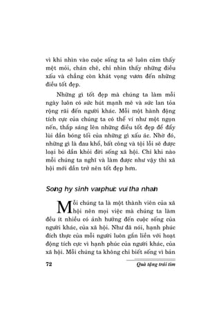 72 Quaø taëng traùi tim
vì khi nhìn vaøo cuoäc soáng ta seõ luoân caûm thaáy
meät moûi, chaùn cheâ, chæ nhìn thaáy nhöõng ñieàu
xaáu vaø chaúng coøn khaùt voïng vöôn ñeán nhöõng
ñieàu toát ñeïp.
Nhöõng gì toát ñeïp maø chuùng ta laøm moãi
ngaøy luoân coù söùc huùt maïnh meõ vaø söùc lan toûa
roäng raõi ñeán ngöôøi khaùc. Moãi moät haønh ñoäng
tích cöïc cuûa chuùng ta coù theå ví nhö moät ngoïn
neán, thaép saùng leân nhöõng ñieàu toát ñeïp ñeå ñaåy
luøi daàn boùng toái cuûa nhöõng gì xaáu aùc. Nhôø ñoù,
nhöõng gì laø ñau khoå, baát coâng vaø toäi loãi seõ ñöôïc
loaïi boû daàn khoûi ñôøi soáng xaõ hoäi. Chæ khi naøo
moãi chuùng ta nghó vaø laøm ñöôïc nhö vaäy thì xaõ
hoäi môùi daàn trôû neân toát ñeïp hôn.
Soáng hy sinh vaø phuïc vuï tha nhaân
Moãi chuùng ta laø moät thaønh vieân cuûa xaõ
hoäi neân moïi vieäc maø chuùng ta laøm
ñeàu ít nhieàu coù aûnh höôûng ñeán cuoäc soáng cuûa
ngöôøi khaùc, cuûa xaõ hoäi. Nhö ñaõ noùi, haïnh phuùc
ñích thöïc cuûa moãi ngöôøi luoân gaén lieàn vôùi hoaït
ñoäng tích cöïc vì haïnh phuùc cuûa ngöôøi khaùc, cuûa
xaõ hoäi. Moãi chuùng ta khoâng chæ bieát soáng vì baûn
 
