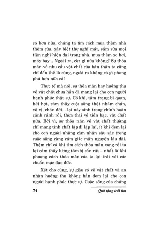 74 Quaø taëng traùi tim
coù hôn nöõa, chuùng ta tìm caùch mua theâm nhaø
theâm cöûa, xaây bieät thöï nghæ maùt, saém söûa moïi
tieän nghi hieän ñaïi trong nhaø, mua theâm xe hôi,
maùy bay... Ngoaøi ra, coøn gì nöõa khoâng? Söï thoûa
maõn veà nhu caàu vaät chaát cuûa baûn thaân ta cuõng
chæ ñeán theá laø cuøng, ngoaøi ra khoâng coù gì phong
phuù hôn nöõa caû!
Thöïc teá maø noùi, söï thoûa maõn hay höôûng thuï
veà vaät chaát chöa haún ñaõ mang laïi cho con ngöôøi
haïnh phuùc thaät söï. Coù khi, taâm traïng bi quan,
hôøi hôït, caûm thaáy cuoäc soáng thaät nhaøm chaùn,
voâ vò, chaùn ñôøi... laïi naûy sinh trong chính hoaøn
caûnh raûnh roãi, thöøa thaõi veà tieàn baïc, vaät chaát
nöõa. Bôûi vì, söï thoûa maõn veà vaät chaát thöôøng
chæ mang tính chaát laëp ñi laëp laïi, ít khi ñem laïi
cho con ngöôøi nhöõng caûm nhaän saâu saéc trong
cuoäc soáng cuøng caûm giaùc maõn nguyeän laâu daøi.
Thaäm chí coù khi tìm caùch thoûa maõn xong roài ta
laïi caûm thaáy löông taâm bò caén röùt – nhaát laø khi
phöông caùch thoûa maõn cuûa ta laïi traùi vôùi caùc
chuaån möïc ñaïo ñöùc.
Xeùt cho cuøng, söï giaøu coù veà vaät chaát vaø an
nhaøn höôûng thuï khoâng haún ñem laïi cho con
ngöôøi haïnh phuùc thöïc söï. Cuoäc soáng cuûa chuùng
 