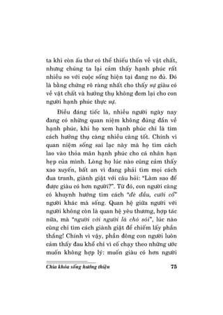 75Chìa khoùa soáng höôùng thieän
ta khi coøn aáu thô coù theå thieáu thoán veà vaät chaát,
nhöng chuùng ta laïi caûm thaáy haïnh phuùc raát
nhieàu so vôùi cuoäc soáng hieän taïi ñang no ñuû. Ñoù
laø baèng chöùng roõ raøng nhaát cho thaáy söï giaøu coù
veà vaät chaát vaø höôûng thuï khoâng ñem laïi cho con
ngöôøi haïnh phuùc thöïc söï.
Ñieàu ñaùng tieác laø, nhieàu ngöôøi ngaøy nay
ñang coù nhöõng quan nieäm khoâng ñuùng ñaén veà
haïnh phuùc, khi hoï xem haïnh phuùc chæ laø tìm
caùch höôûng thuï caøng nhieàu caøng toát. Chính vì
quan nieäm soáng sai laïc naøy maø hoï tìm caùch
lao vaøo thoûa maõn haïnh phuùc cho caù nhaân haïn
heïp cuûa mình. Loøng hoï luùc naøo cuõng caûm thaáy
xao xuyeán, baát an vì ñang phaûi tìm moïi caùch
ñua tranh, giaønh giaät vôùi caâu hoûi: “Laøm sao ñeå
ñöôïc giaøu coù hôn ngöôøi?”. Töø ñoù, con ngöôøi caøng
coù khuynh höôùng tìm caùch “ñeø ñaàu, cöôõi coå”
ngöôøi khaùc maø soáng. Quan heä giöõa ngöôøi vôùi
ngöôøi khoâng coøn laø quan heä yeâu thöông, hôïp taùc
nöõa, maø “ngöôøi vôùi ngöôøi laø choù soùi”, luùc naøo
cuõng chæ tìm caùch giaønh giaät ñeå chieám laáy phaàn
thaéng! Chính vì vaäy, phaàn ñoâng con ngöôøi luoân
caûm thaáy ñau khoå chæ vì coá chaïy theo nhöõng öôùc
muoán khoâng hôïp lyù: muoán giaøu coù hôn ngöôøi
 