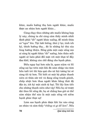 76 Quaø taëng traùi tim
khaùc, muoán höôûng thuï hôn ngöôøi khaùc, muoán
ñöôïc an nhaøn hôn ngöôøi khaùc...
Caøng chaïy theo nhöõng öôùc muoán khoâng hôïp
lyù naøy, chuùng ta chæ caøng caûm thaáy mình nhaát
ñònh phaûi “ñeø” ngöôøi khaùc xuoáng, ñeå mình thöøa
cô “ngoi” leân. Taät löôøi bieáng, thoùi yû laïi, tính ích
kyû, thích höôûng thuï... ñoù laø nhöõng keû thuø cuûa
loøng höôùng thieän. Soáng giöõa moät cuoäc soáng maø
ai cuõng bò ngöôøi khaùc “ñeø” xuoáng, baûn thaân moãi
ngöôøi seõ luoân phaûi ñoái maët vôùi moät thöïc teá ñaày
ñau khoå, khoâng coøn choã ñöùng cho haïnh phuùc.
Ñieàu nguy haïi hôn nöõa laø, quan nieäm vaø loái
soáng sai laïc treân moät khi ñaõ xaâm nhaäp vaøo taâm
hoàn tuoåi treû thì haäu quaû cho xaõ hoäi töông lai seõ
caøng toài teä hôn. Toâi bieát coù moät boä phaän thanh
nieân coù thöøa söùc treû vaø ñang soáng tranh giaønh,
chaáp nhaët hôn thua ngöôøi khaùc baèng thaùi ñoä
ñoäc aùc, ích kyû moät caùch teä haïi. Toâi laáy laøm tieác
cho nhöõng thanh nieân nhö vaäy! Neáu hoï cöù tröôït
daøi theo loái soáng ñoù, hoï seõ chaúng bao giôø coù theå
caûm nhaän theá naøo laø moät cuoäc soáng vôùi nieàm
haïnh phuùc thöïc söï!
Laøm sao haïnh phuùc ñöôïc khi luùc naøo cuõng
an nhaøn vaø caûm thaáy “chaúng coù gì ñeå laøm”. Neáu
 