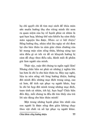 77Chìa khoùa soáng höôùng thieän
hoï chæ quyeát chí ñi tìm moïi caùch ñeå thoûa maõn
öôùc muoán höôûng thuï cho rieâng mình thì xem
ra quan nieäm cuûa hoï veà haïnh phuùc caù nhaân laø
quaù haïn heïp, khoâng theå naøo khieán hoï caûm thaáy
maõn nguyeän laâu ñöôïc. Nhaøn cö vi baát thieän!
Soáng höôûng thuï, nhaøn nhaõ laâu ngaøy seõ chæ ñem
laïi cho baûn thaân ta caûm giaùc chaùn chöôøng cuûa
keû mang maëc caûm soáng thöøa, khoâng saùng taïo
neân ñieàu gì coù ích vaø deã coù khuynh höôùng bò
caùm doã chaïy theo ñieàu xaáu, ñaùnh maát ñi phaåm
giaù laøm ngöôøi cuûa mình.
Thaät vaäy, cuoäc ñôøi chuùng ta ngaén nguûi laém!
Nhöng chaéc haún noù phaûi coù nhöõng yù nghóa lôùn
lao hôn laø chæ lo cho baûn thaân ta. Haõy suy nghó,
lieäu ta neân soáng vôùi loøng höôùng thieän, höôùng
ñôøi mình ñeán nhöõng muïc ñích trong saùng, cao
caû hôn, ñeå tích cöïc phuïc vuï ngöôøi khaùc, hay
laø chæ boù heïp ñôøi mình trong nhöõng muïc ñích,
toan tính caù nhaân, ích kyû, haïn heïp? Chaéc haún
ñeán ñaây, moãi chuùng ta ñeàu ñaõ tìm thaáy caâu traû
lôøi xaùc ñaùng cho baûn thaân mình!
Moät trong nhöõng haïnh phuùc lôùn nhaát cuûa
con ngöôøi laø ñöôïc soáng ñôn giaûn khoâng chaïy
theo vaät chaát vaø noã löïc phuïc vuï ngöôøi khaùc.
 