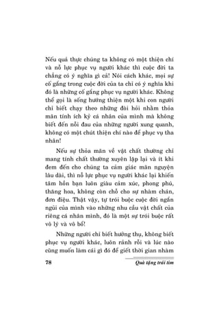 78 Quaø taëng traùi tim
Neáu quaû thöïc chuùng ta khoâng coù moät thieän chí
vaø noã löïc phuïc vuï ngöôøi khaùc thì cuoäc ñôøi ta
chaúng coù yù nghóa gì caû! Noùi caùch khaùc, moïi söï
coá gaéng trong cuoäc ñôøi cuûa ta chæ coù yù nghóa khi
ñoù laø nhöõng coá gaéng phuïc vuï ngöôøi khaùc. Khoâng
theå goïi laø soáng höôùng thieän moät khi con ngöôøi
chæ bieát chaïy theo nhöõng ñoøi hoûi nhaèm thoûa
maõn tính ích kyû caù nhaân cuûa mình maø khoâng
bieát ñeán noãi ñau cuûa nhöõng ngöôøi xung quanh,
khoâng coù moät chuùt thieän chí naøo ñeå phuïc vuï tha
nhaân!
Neáu söï thoûa maõn veà vaät chaát thöôøng chæ
mang tính chaát thöôøng xuyeân laëp laïi vaø ít khi
ñem ñeán cho chuùng ta caûm giaùc maõn nguyeän
laâu daøi, thì noã löïc phuïc vuï ngöôøi khaùc laïi khieán
taâm hoàn baïn luoân giaøu caûm xuùc, phong phuù,
thaêng hoa, khoâng coøn choã cho söï nhaøm chaùn,
ñôn ñieäu. Thaät vaäy, töï troùi buoäc cuoäc ñôøi ngaén
nguûi cuûa mình vaøo nhöõng nhu caàu vaät chaát cuûa
rieâng caù nhaân mình, ñoù laø moät söï troùi buoäc raát
voâ lyù vaø voâ boå!
Nhöõng ngöôøi chæ bieát höôûng thuï, khoâng bieát
phuïc vuï ngöôøi khaùc, luoân raûnh roãi vaø luùc naøo
cuõng muoán laøm caùi gì ñoù ñeå gieát thôøi gian nhaøm
 